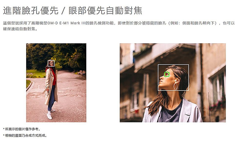 進階臉孔優先 / 眼部優先自動對焦這個型號採用了高階機型OM-D E-M1 Mark III的臉孔檢測功能,即使對於部分被隱藏的臉孔(例如:側面和臉孔朝向下),也可以確保連續自動對焦。*所展示的圖片僅作參考。*相機的乃合成方式而成。