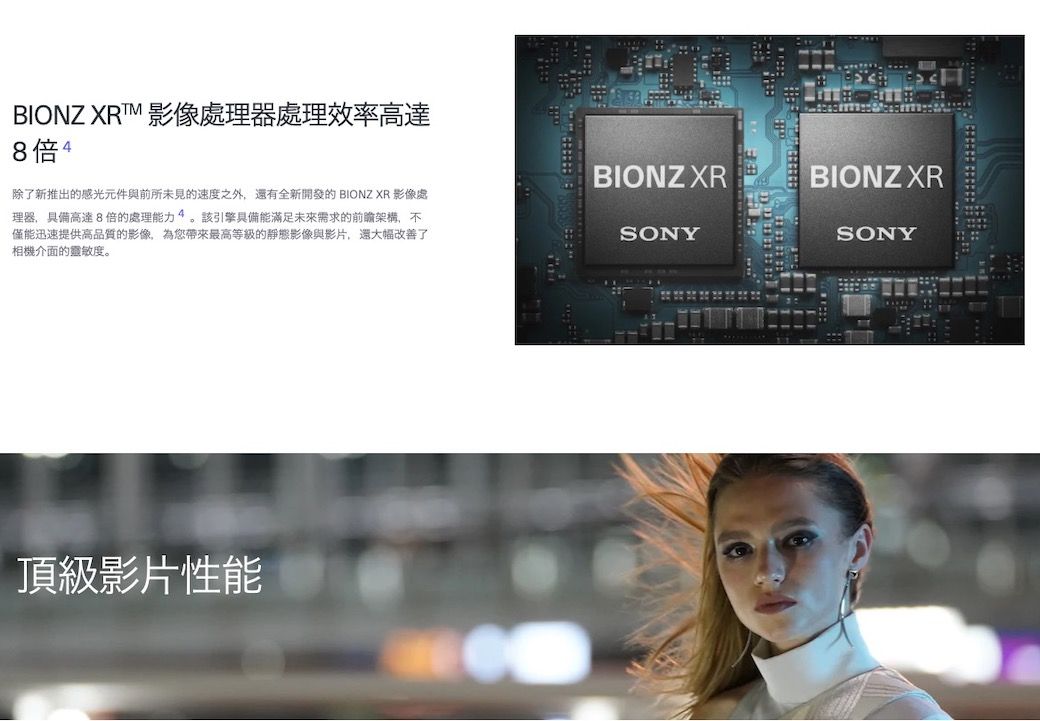 BIONZ XRT 影像處理器處理效率高達8倍4除了新推出的感光元件與前所未見的速度之外還有全新開發的 BIONZ XR 影像處理器,具備高達8倍的處理能力4。該引擎具備能滿足未來需求的架構,不僅能迅速提供高品質的影像,為您帶來最高等級的靜態影像與影片,還大幅改善了相機介面的靈敏度。頂級影片性能BIONZ XRBIONZ XRSONYSONY