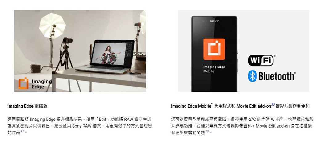 ImagingEdgeSONYImaging EdgeMobileWi Fi Bluetooth® Imaging Edge 電腦版運用電腦版 Imaging Edge 提升攝影成果使用「Edit功能將 RAW 資料生成為高質感相片以供輸出。充分運用 Sony RAW 檔案用更有效率的方式管理您的作品。Imaging Edge Mobile應用程式和 Movie Edit add-on  影片製作更便利您可從智慧型手機或平板電腦,遙控使用  的 Wi-Fi®快門釋放和影片錄製功能,並能以無線方式傳輸影像資料。Movie Edit add-on 在拍攝後修正相機震動問題33。