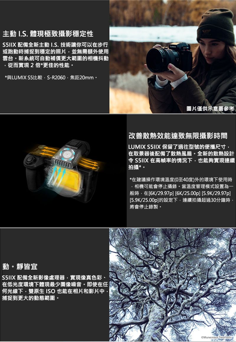 主動 I.S. 體現極致攝影穩定性S5IIX 配備全新主動I.S. 技術讓你可以在步行或跑動時捕捉到穩定的照片並無需額外使用雲台。新系統可自動補償更大範圍的相機抖動從而實現2倍更佳的性能。*與LUMIX S5比較S-R2060焦距20mm。動。靜皆宜S5IIX 配備全新影像處理器實現像真色彩、在低光度環境下體現最少圖像噪音。即使在任何光線下雙原生 ISO也能在相片和影片中,捕捉到更大的動態範圍。圖片僅供示意圖參考改善散熱效能達致無限攝影時間LUMIX S5IIX 保留了過往型號的便攜尺寸,在取景器後配備了散熱風扇。全新的散熱設計令 S5IIX 在高幀率的情況下,也能夠實現連續拍攝*。*在建議操作環境溫度(0至40度)外的環境下使用時,相機可能會停止攝錄。當溫度管理模式設置為一般時,在[6K/29.97p][6K/25.00p][5.9K/29.97p][5.9K/25.00p]的設定下,連續拍攝超過30分鐘時,將會停止錄製。Munemasa Takahashi