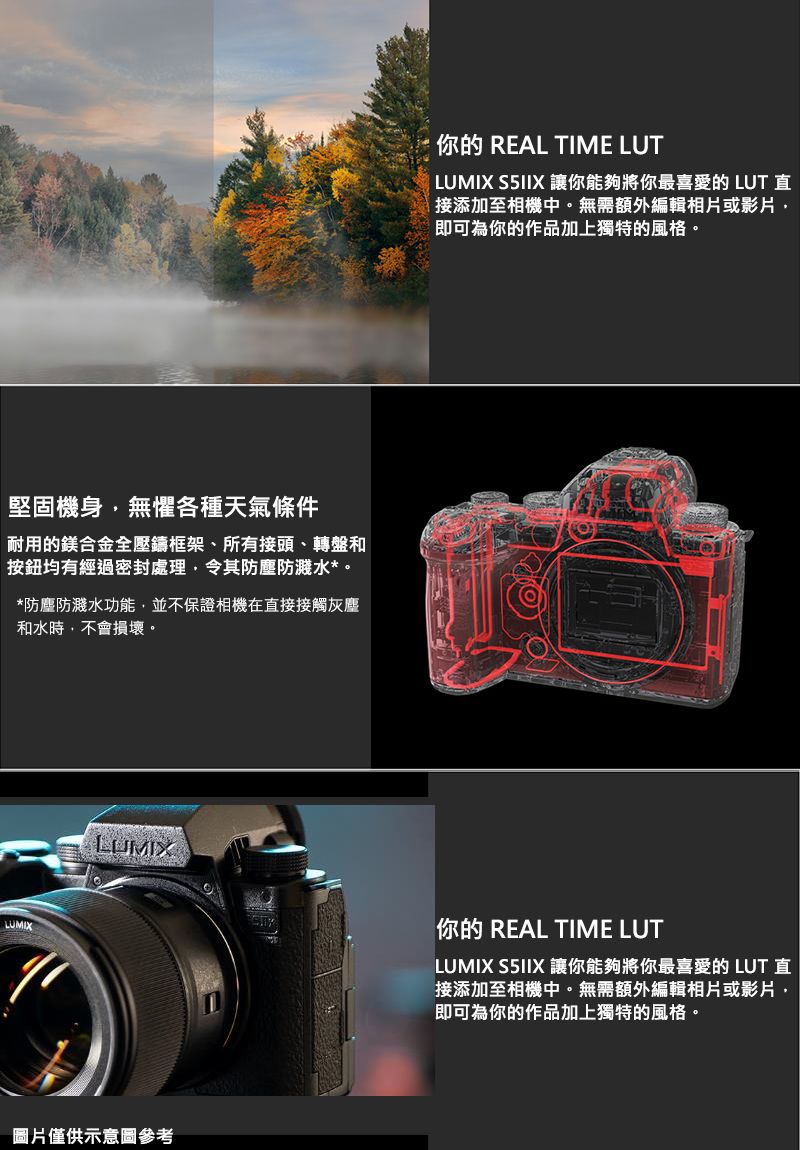 堅固機身無懼各種天氣條件耐用的鎂合金全壓鑄框架、所有接頭、轉盤和按鈕均有經過密封處理令其防塵防濺水*。*防塵防濺水功能並不保證相機在直接接觸灰塵和水時,不會損壞。LUMIX你的 REAL TIME LUT LUMIX S5IIX 讓你能夠將你最喜愛的 LUT 直接添加至相機中。無需額外編輯相片或影片,即可為你的作品加上獨特的風格。LUMIX你的 REAL TIME LUTLUMIX S5IIX 讓你能夠將你最喜愛的 LUT 直接添加至相機中。無需額外編輯相片或影片,即可為你的作品加上獨特的風格。圖片僅供示意圖參考