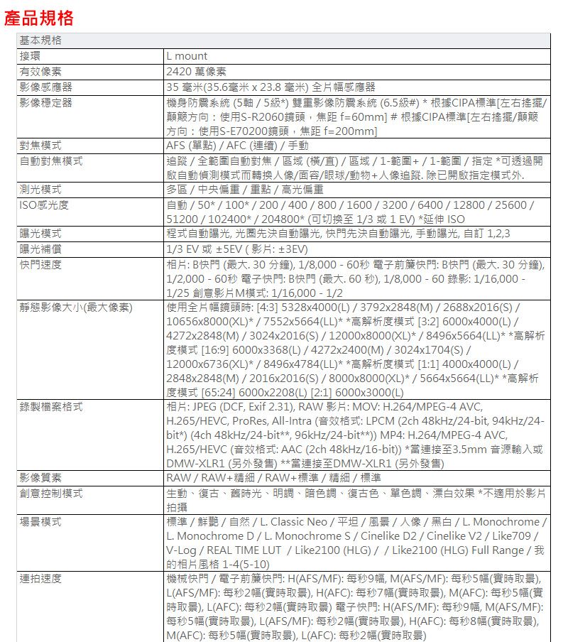 產品規格基本規格接環 有效像素影像感應器影像穩定器對焦模式自動對焦模式測光模式 ISO感光度曝光模式曝光補償快門速度靜態影像大小(最大像素錄製檔案格式影像質素創意控制模式場景模式連拍速度 mount 2420 萬像素 35毫米(356毫米x23.8毫米全片幅感應器機身防震系統(5軸5雙重影像防震系統(6.5級#根據CIPA標準左右搖擺 顛簸方向:使用S-R2060鏡頭焦距f=60mm #根據CIPA標準左右搖擺顛簸 方向:使用S-E70200鏡頭焦距 f=200mm] AFS(單點)AFC (連續)/手動追蹤/全範圍自動對焦/區域(橫/直)/區域/1-範圍+/1-範圍/指定*可透過開自動偵測模式而轉換人像/面容/眼球/動物+人像追蹤. 開啟指定模式外多區/中央偏重/重點/高光偏重/50*/100*/200/400/800/1600/3200/6400/12800/25600/ 51200/102400*/204800*(可切換至1/3或1 E) *延伸 ISO 程式自動曝光光圈先決自動曝光 快門先決自動曝光 手動曝光 自訂 123 1/3EV或±5EV(影片:±3EV) 相片: B快門 (最大. 30 分鐘) 1/8,000-60秒 電子前簾快門: B快門 (最大 分鐘), 1/2,000-60秒電子快門:B快門(最大秒),1/8,000-60錄影:1/16,000- 1/25 創意影片模式:1/16,000-1/2 使用全片幅鏡頭:4:3] 5328x4000(L)/3792x2848(M)/2688x2016(S)/ 10656x8000(XL)*/7552x5664(LL)**高解析度模式 [3:2] 6000x4000(L)/4272x2848(M)/3024x2016(S)/12000x8000(XL)*/8496x5664(LL)* *高解析 度模式 [16:9] 6000x3368(L)/4272x2400(M)/3024x1704(S)/ 12000x6736(XL)*/8496x4784(LL)**高解析度模式 [1:1] 4000x4000(L)/ 2848x2848(M)/2016x2016(S)/8000x8000(XL)*/5664x5664(LL)**高解析[65:24] 6000x2208(L) [2:1] 6000x3000(L) 相片: JPEG (DCF, Exif 2.31), RAW 影片:MOV: H.264/MPEG-4 AVC, H.265/HEVC, ProRes, All-Intra (音效格式: LPCM (2ch 48kHz/24-bit,94kHz/24- bit*) (4ch 48kHz/24-bit**, 96kHz/24-bit**)) MP4: H.264/MPEG-4 AVC, H.265/HEVC (音效格式: AAC (2ch 48kHz/16-bit)) *當連接至3.5mm 音源輸入或 DMW-XLR1 (另外發售)**當連接至DMW-XLR1 (另外發售)| RAW/RAW+精細/RAW+標準/精細/標準生動、復古、舊時光、明調、暗色調、復古色、單色調、漂白效果*不適用於影片|拍攝| 標準/鮮艷/自然/ L. Classic Neo/平坦/風景/人像/黑白/L. Monochrome /| L. Monochrome D/L. Monochrome S/ Cinelike D2 / Cinelike V2 / Like709/| V-Log / REAL TIME LUT/Like2100(HLG)//Like2100 (HLG) Full Range / 我[ 的相片風格1-4(5-10)| 機械快門/電子前簾快門: H(AFS/MF):每秒9幅, M(AFS/MF):每秒5幅(實時),| L(AFS/MF):每秒2幅(實時), H(AFC):每秒7幅(實時), M(AFC):每秒5幅(實| 時), L(AFC): 每秒2幅(實時) 電子快門: H(AFS/MF):每秒9幅, M(AFS/MF):每秒5幅(實時取景), L(AFS/MF): 每秒2幅(實時取景), H(AFC):每秒8幅(實時取景),| M(AFC):每秒5幅(實時取景), L(AFC):每秒2幅(實時取景)