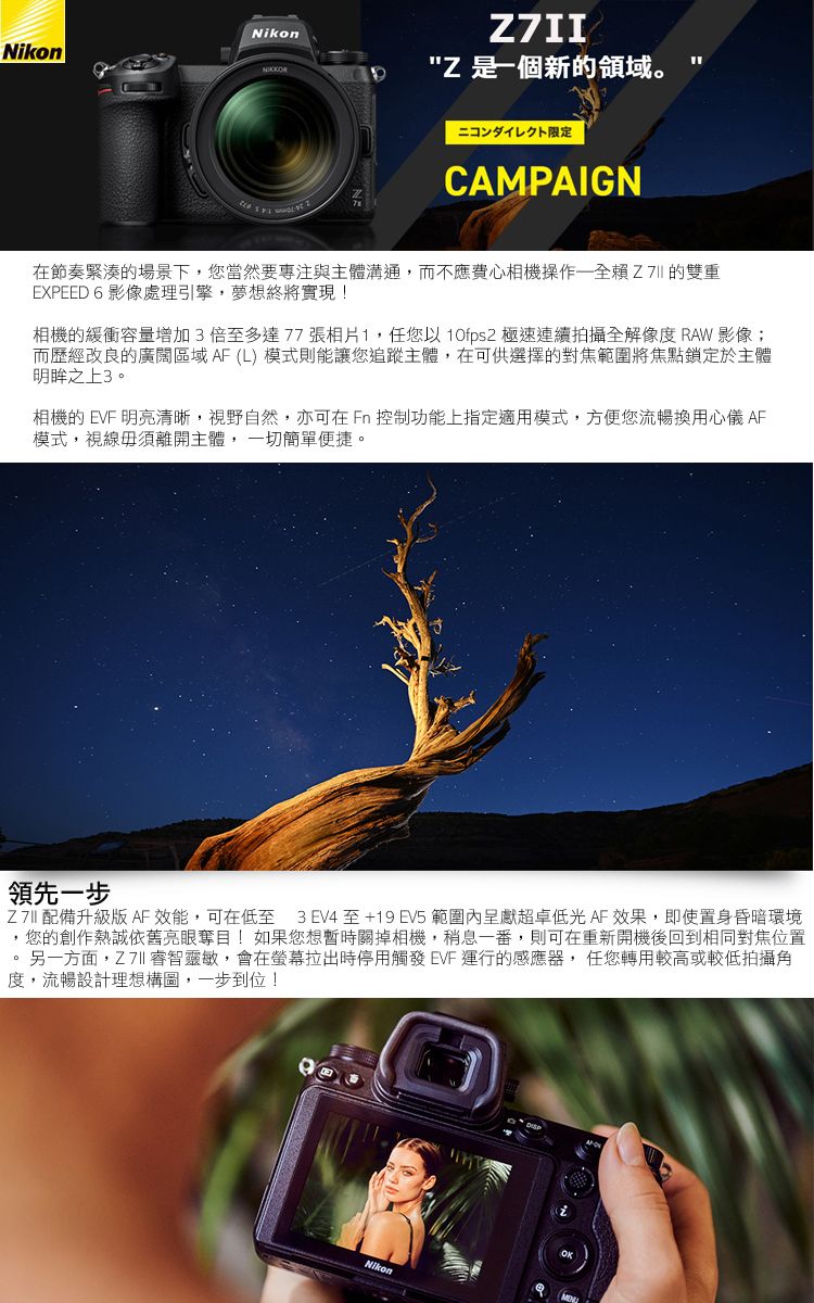 NikonZ 是個新領域。ニコンダイレクト限定CAMPAIGN在節奏緊湊的場景下您當然要專注與主體溝通,而不應費心相機操作一賴Z的雙重EXPEED 6 影像處理引擎,夢想終將實現!相機的緩衝容量增加3倍至多達77張相片1,任您以  極速連續拍攝全解像度 RAW 影像;而歷經改良的廣闊區域 AF (L) 模式則能讓您追蹤主體,在可供選擇的對焦範圍將焦點鎖定於主體明眸之上3。相機的 EVF 明亮清晰,視野自然,亦可在  控制功能上指定適用模式,方便您流暢換用心儀 AF模式,視線毋須離開主體, 一切簡單便捷。領先一步Z 7II 配備升級版 AF效能,可在低至 3 EV4 至+19 EV5 範圍內呈獻超卓低光AF效果,即使置身昏暗環境您的創作熱誠依舊亮眼奪目!如果您想暫時關掉相機,稍息一番,則可在重新開機後回到相同對焦位置另一方面, 睿智靈敏,會在螢幕拉出時停用觸發 EVF 運行的感應器,任您轉用較高或較低拍攝角度,流暢設計理想構圖,一步到位!Nikon