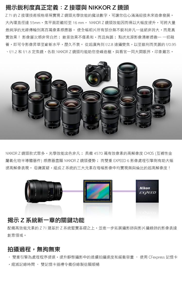 揭示銳利度真正定義:Z接環與 NIKKOR Z 鏡頭 的Z接環技術規格堪稱實現Z鏡頭光學效能的魔法數字可讓您信心滿滿迎接未來造像發展。大內環直徑達 55mm,焦平面距離短至16mm, NIKKOR Z鏡頭效能因而得以大幅度提升,可將大量最純淨的光線傳輸到高百萬像素感應器, 使全幅相片所有部分無不銳利非凡這絕非誇大,而是真實效果!影像層次感非常自然; 散景效果不僅柔和,而且絢麗; 點狀光源影像清晰透徹 融薈,即可令影像昇華至嶄新水平,歷久不衰。 從超廣角到f/2.8 遠攝變焦,以至銳利而美麗的f/0.95f/1.2 和 f/1.8 定焦鏡,各款 NIKKOR Z 鏡頭均能助您登峰造極,與看官一同大開眼界,印象難忘。NIKKOR Z鏡頭款式眾多,光學效能出色非凡;具備4570萬有效像素的高解像度 CMOS (互補性金屬氧化物半導體器件) 感應器盡顯 NIKKOR Z鏡頭優勢;而雙重 EXPEED 6 影像處理引擎則有助大幅提高解像表現。 毋庸置疑,組成Z系統的三大元素在每幅影像中均實現無與倫比的超高解像度!Nikon揭示Z系統新一章的關鍵功能配備高效能元素的基於Z系統堅實基礎之上,並進一步拓展攝影師與影片攝錄師的影像表達創意領域。拍攝過程,無拘無束雙重引擎為處理程序提速,提升靜態攝影中的連續拍攝速度和緩衝容量使用 CFexpress 記憶卡縮減記錄時間雙記憶卡插槽令備份錄製倍顯順暢