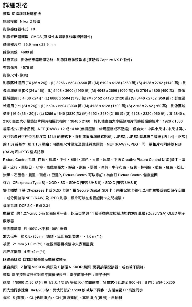 詳細規格類型 可換鏡頭數碼相機鏡頭接環 Nikon Z 接環影像感應器格式 FX影像感應器類型 CMOS(互補性金屬氧化物半導體器件感應器尺寸 35.9mmx23.9 mm總像素數 4689 萬除塵系統 影像感應器清潔功能影像除塵參照數據(須配備 Capture NX-D 軟件)有效像素 4570萬影像尺寸(像素)影像區域選用 FX(36x24)] (L)8256x5504(4540萬)(M)6192x4128 (2560萬)(S) 4128x2752 (1140萬)影像區域選用 [DX (24x16)]:(L)5408x3600(1950萬)(M)4048x2696(1090萬)(S)2704x1800(490萬)影像區域選用 [5:4 (30x24)]: (L)6880x5504 (3790萬)(M)5152x4120 (2120 萬)(S) 3440x2752(950萬)影像區域選用 [1:1 (24x24)]:(L)5504x5504(3030萬)(M) 4128x4128 (1700萬)(S)2752x2752(760萬)影像區域選用 [16:9 (36x20)]:(L)8256x4640 (3830萬)(M)6192x3480(2150萬)(S)4128x2320 (960萬)於3840x2160 大小攝錄短片同時拍攝的相片:3840x2160於其他畫面大小攝錄短片同時拍攝的相片:1920x1080檔案格式 (影像品質) NEF (RAW):12或14bit(無損常規或不壓縮)備有大、中與小尺寸(中尺寸與小尺寸影像只可在位元長度為12 bit 的格式下,採用無損壓縮形式記錄)JPEG:JPEG基準符合精細(約1:4),正常(約1:8)或基本(約1:16)壓縮可選用尺寸優先及最佳質素壓縮,NEF(RAW)+JPEG:同一張相片可同時以 NEF(RAW)和JPEG 格式記錄Picture Control 系統 動、標準、中性、鮮明、單色、人像、風景、平面 Creative Picture Control功能(夢中、清晨、流行、星期日、悲慘、富戲劇張力、靜音、脱色、憂鬱、清純、牛仔布色、玩具、棕褐色、藍色、紅色、粉紅、炭黑、石墨色、雙重、碳色);已選的 Picture Control可以修;為自訂 Picture Control 儲存空間媒介 CFexpress (TypeB)、XQD、SD、SDHC(兼容UHS-II)、SDXC (兼容 UHS-II)雙卡插槽 1 張 CFexpress 卡或XQD卡與1張 Secure Digital (SD)卡;兩張記憶卡都可以用作主要或備份儲存空間或分開儲存 NEF (RAW)及JPEG 影像;照片可以在各張記憶卡之間複製。檔案系統 DCF 2.0、Exif 2.31觀景器 約1.27-cm/0.5-in 配備色彩平衡,以及自動與11級手動亮度控制功能的369 萬點(Quad VGA) OLED 電子觀景器畫面覆蓋率 約 100%水平和100% 垂直放大倍率約0.8x(50mm鏡頭,焦距為無限遠,-1.0m(*1))視點 21 mm (-1.0m(*1);從觀景器目視鏡中央表面量度)屈光度調節-4 至+2m(*1)眼睛感應器 自動切換螢幕及觀景器顯示兼容鏡頭 Z接環 NIKKOR 鏡頭及F接環 NIKKOR 鏡頭(需要接環配接器;或有若干限制)類型 電子控制縱行式對焦平面機械快門;電子前簾快門;電子快門速度 1/8000 至30秒(可在1/3及1/2EV 等級大小之間選擇;M模式可延展至900秒):B門;定時;X200閃光燈同步速度 X=1/200秒;與快門低於1/200 秒或以下同步;支援自動FP高速同步模式 S(單張)、CL(低速連拍)、CH(高速連拍)、高速連拍 (延展)、自拍制