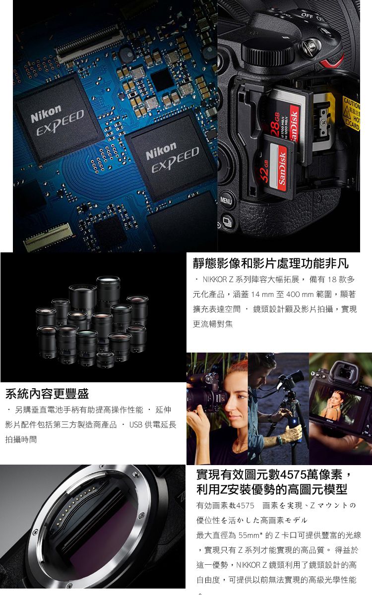 NikonEXPEEDNikonEXPEED系統內容更豐盛另購垂直電池手柄有助提高操作性能 延伸影片配件包括第三方製造商產品 USB 供電延長拍攝時間MENU28GE  SanDiskFF OCUTIONAHO靜態影像和影片處理功能非凡NIKKORZ系列陣容大幅拓展,備有18 款多元化產品,涵蓋14mm 至400mm 範圍,顯著擴充表達空間·鏡頭設計顧及影片拍攝,實現更流暢對焦實現有效圖元數4575萬像素,利用Z安裝優勢的高圖元模型数4575 画素優位性を活かした高画素モデル最大直徑為55mm* 的Z卡口可提供豐富的光線,實現只有Z系列才能實現的高品質。 得益於這一優勢,NIKKOR Z鏡頭利用了鏡頭設計的高自由度,可提供以前無法實現的高級光學性能