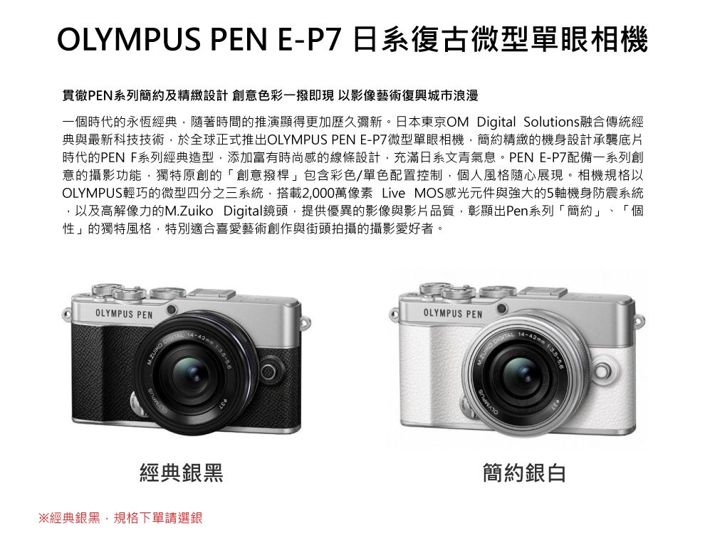 OLYMPUS PEN E-P7 日系復古微型單眼相機貫徹PEN系列簡約及精緻設計 創意色彩一撥即現以影像藝術復興城市浪漫一個時代的永恆經典,隨著時間的推演顯得更加歷久彌新。日本東京OM igital Solutions融合傳統經典與最新科技技術,於全球正式推出OLYMPUS PEN E-P7微型單眼相機,簡約精緻的機身設計承襲底片時代的PEN 系列經典造型,添加富有時尚感的線條設計,充滿日系文青氣息。PEN E-P7配備一系列創意的攝影功能,獨特原創的「創意撥桿」包含彩色/單色配置控制,個人風格隨心展現。相機規格以OLYMPUS輕巧的微型四分之三系統,搭載2,000萬像素 Live MOS感光元件與強大的5機身防震系統,以及高解像力的M.Zuiko Digital鏡頭,提供優異的影像與影片品質,彰顯出Pen系列「簡約」、「個性」的獨特風格,特別適合喜愛藝術創作與街頭拍攝的攝影愛好者。OLYMPUS PEN DOLYMPUS PEN 14-42mm 1經典銀黑※經典銀黑,規格下單請選銀簡約銀白