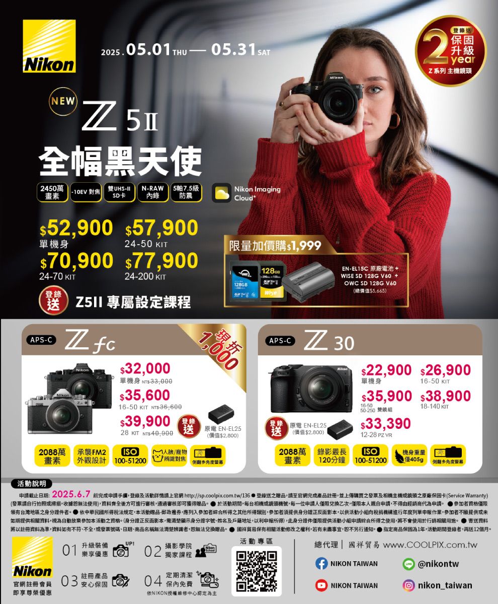 NikonNEW2025.05.0THU 全幅黑天使 2450萬10EV 對焦畫素雙UHSIISD卡NRAW 5軸7.5級錄 防震Nikon ImagingCloud *52900 $57900機身24-70 KIT24-50 KIT限量加價購$1999$70900 $77,90024-200 KIT登錄送  專屬設定課程APS-C$32,000單機身 $$35,60016-50 KIT -36,600$39,90028 KIT  40,0001,000 -(價值$2,8002088萬 承襲FM2畫素外設計100-51200人臉/寵物辨識對焦觀活動說明-EL15C 廠電池WISE SD 128GV60 +OWC SD 128G V60(總價值$5.665)2登錄送保固升級1 yearZ系列 主機頭APS-C 30登錄 原 EN-EL25送(價值$2,800)Nikon$22,900 $26,900單機身16-50 KIT$35,900 $38,90016-5050-250 雙鏡組$33,39012-28 PZ 18-140 KIT2088萬畫素錄影最長120分鐘ISO機身重量100-51200僅405g 例多角度申止日期:2025.6.7 前完成申請手續,登錄及活動詳情請上官 http://sp.coolpix.com.tw/136  登錄送之贈品,請至官網完成產品註冊,並上傳購買之發票及相機主機或網頭之原廠保固卡(Service Warranty)(發票請自行拍照或掃描,收據恕無法使用),資料齊全後可進行審核,通過審核即可獲得贈品 於活動期間,每台相機或機號,每一位申請人僅限兌換乙次,僅限本人親自申請,不得由經銷商代為申請。 參加者資格僅限領有台灣地區之身分證件者。 依中華民國所得稅法規定,本活動贈品-郵政,應列入參加者綜合所得之其他所得類別,參加者須提供身分證正反面影本,以供活動小組稅捐機構進行年度列單申報作業,參加者不願提供或未如期提供相關資料,視為自動放棄參加本活動之資格。(身分證正反面影本,清楚顯示身分證字號、姓名及戶籍地址,以利申報所得),此身分證件僅限提供活動小組申請綜合所得之使用,將不會使用於行銷相關用途。寄送資料將以註冊資料為準,資料如有不符、不全,或發票號碼、日期、商品名稱無法清楚辨識者,恕無法兌換贈品。保有相關活動修改之權利,若有未盡事宜,恕不另行通知。 指定商品保固為1年,活動期間登錄者,再送12個月。 升級裝備活動專區!樂享優惠 02 獨家課程攝影學院Nikon官網註冊會員即享尊榮優惠03註冊產品定期清潔安心保固方04 保內免費依NIKON授權維修中心認定為主總代理  貿易 www.COOLPIX.com.twNIKON TAIWAN@nikontwNIKON TAIWAN nikon_taiwan