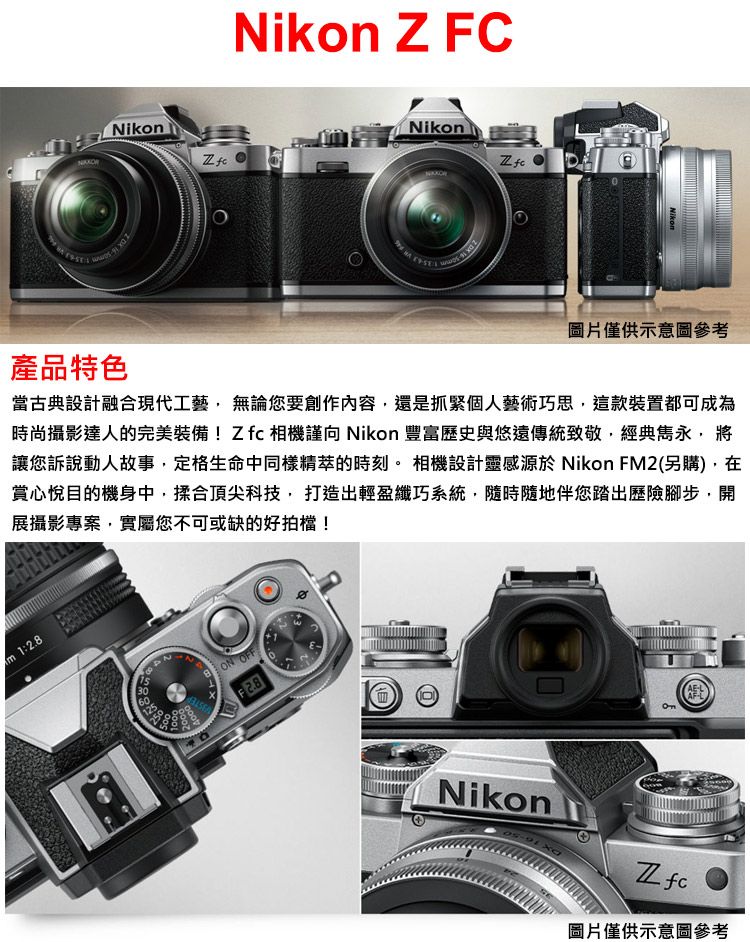 Nikon Z FCNikonNikon  Nikom圖片僅供示意圖參考產品特色當古典設計融合現代工藝無論您要創作內容還是抓緊個人藝術巧思,這款裝置都可成為時尚攝影達人的完美裝備!相機謹向 Nikon 豐富歷史與悠遠傳統致敬,經典雋永,將讓您訴說動人故事,定格生命中同樣精萃的時刻。相機設計靈感源於 Nikon FM2(另購),在賞心悅目的機身中,頂尖科技,打造出輕盈纖巧系統,隨時隨地伴您踏出歷險腳步,開展攝影專案,實屬您不可或缺的好拍檔!m 1:2.8 OFFF2.8NikonZfc圖片僅供示意圖參考