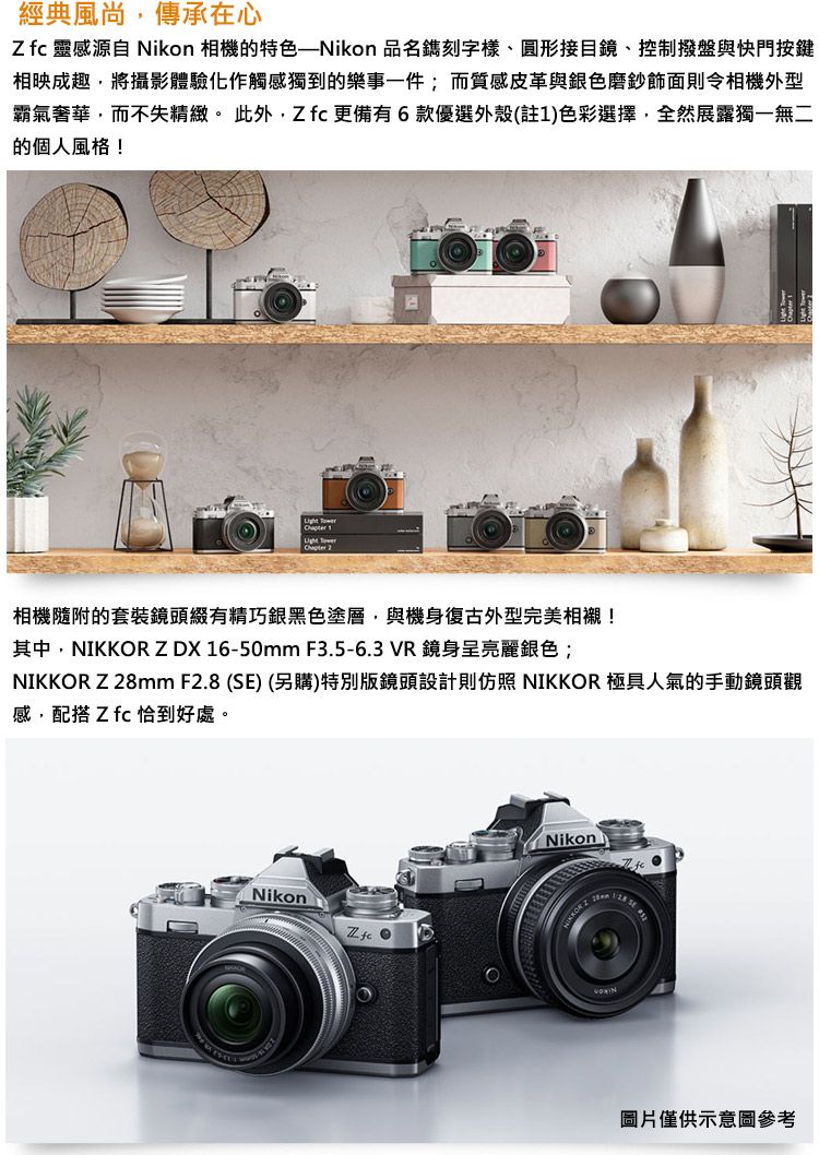 經典風尚傳承在心Zfc 靈感源自 Nikon 相機的特色——Nikon 品名鐫刻字樣、圓形接目鏡、控制撥盤與快門按鍵相映成趣,將攝影體驗化作觸感獨到的樂事一件;而質感皮革與銀色磨鈔則令相機外型霸氣奢華,而不失精緻。此外,Zfc更備有6款優選外殼(註1)色彩選擇,全然展露獨一無二的個人風格!Chapter 相機隨附的套裝鏡頭綴有精巧銀黑色塗層,與機身復古外型完美相襯!其中,NIKKR ZDX 16-50mm F3.5-6.3 VR鏡身呈亮麗銀色; Z8mm F2.8 (SE) (另購)特別版鏡頭設計則仿照 NIKKOR 極具人氣的手動鏡頭觀感,配搭 Z fc 恰到好處。Nikon ONikonNIKKOR 2圖片僅供示意圖參考