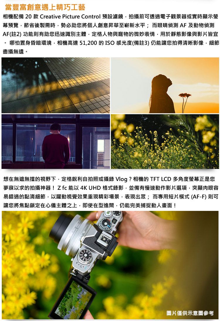 當豐富創意遇上精巧工藝相機配備 20 款 Creative Picture Control 預設濾鏡拍攝前可透過電子觀景器或實時顯示螢幕預覽,節省後製需時,勢必助您將個人創意昇華至嶄新水平;而眼睛偵測AF 及動物偵測AF(註2功能則有助您迅速識別主體,定格人物與寵物的微妙表情,用於靜態影像與影片皆宜 |哪怕置身昏暗環境,相機高達51,200 的ISO 感光度(備註3)仍能讓您拍得清晰影像,細節盡攝無遺。想在無遮無擋的視野下,定格銳利自拍照或攝錄 Vlog ? 相機的 TFT LCD 多角度螢幕正是您夢寐以求的拍攝神器!Z 能以4K UHD 格式錄影,並備有慢速動作影片選項,突顯肉眼容易錯過的點滴細節,以躍動視覺效果重現精彩場景,表現出眾;而專用短片模式(AF-F) 則可讓您將焦點鎖定在心儀主體之上,即使在型進間,仍能完美捕捉動人畫面!烤麵圖片僅供示意圖參考