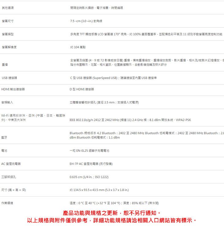 其他選項尺寸萤幕類型解像度USB 連接器HDMI 輸出連接器Wi-i 適用於非洲亞洲中國日本韓國除外中東大洋洲藍牙電池間隔定時影片攝錄電子編碼75-cm (30 . 對角多角度 TFT 觸控 LCD 170視角約100% 畫面並配備色彩平衡及11 級別手動亮度控制功能約104萬全及線圖 (4.972影像縮放裁剪影片重播相片及/或影片幻燈播放,分佈圖顯示、相片資訊、位置數據顯示,自動影像旋轉及照片評分C型 USB 連接器 (SuperSpeed USB)建議連接USB 連接埠D型 HDMI 連接器立體音響針插孔(直徑3.5mm支援插入式電源) 802.11b/g/n 24122462 MHz (道11) 2.4 GHz 频8.1dBm 開放系統、WPA2-PSKBluetooth 規格版本 4.2 Bluetooth2402至2480 MHz Bluetooth 低耗電模式:24022480 MHz Bluetooth : dBm Bluetooth 低耗電模式:1.1 dBm EN-EL25 離子充電電池AC EH-7P AC 充電器(另行發售)三脚架插孔0.635 cm (1/4 in. : ISO 1222)尺寸(寬深)約 134.5  93.5  43.5mm (5.33.7 x 1.8 in.)作業環境溫度:0至40℃ (+32至104*F);度:85%或以下(無冷凝)產品功能與規格之更新,恕不另行通知。以上規格與附件僅供參考,詳細功能規格請洽相關入口網站皆有標示。