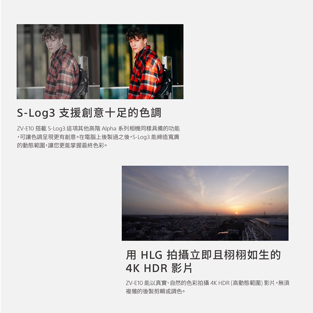 S-Log3 支援創意十足的色調ZV-E10 搭載 S-Log3 這項其他高階 Alpha 系列相機同樣具備的功能,可讓色調呈現更有創意。在電腦上後製過之後,S-Log3 能締造寬廣的動態範圍,讓您更能掌握最終色彩。用 HLG 拍攝立即且栩栩如生的4K HDR 影片ZV-E10 能以真實、自然的色彩拍攝4K HDR高動態範圍)影片,無須複雜的後製剪輯或調色。