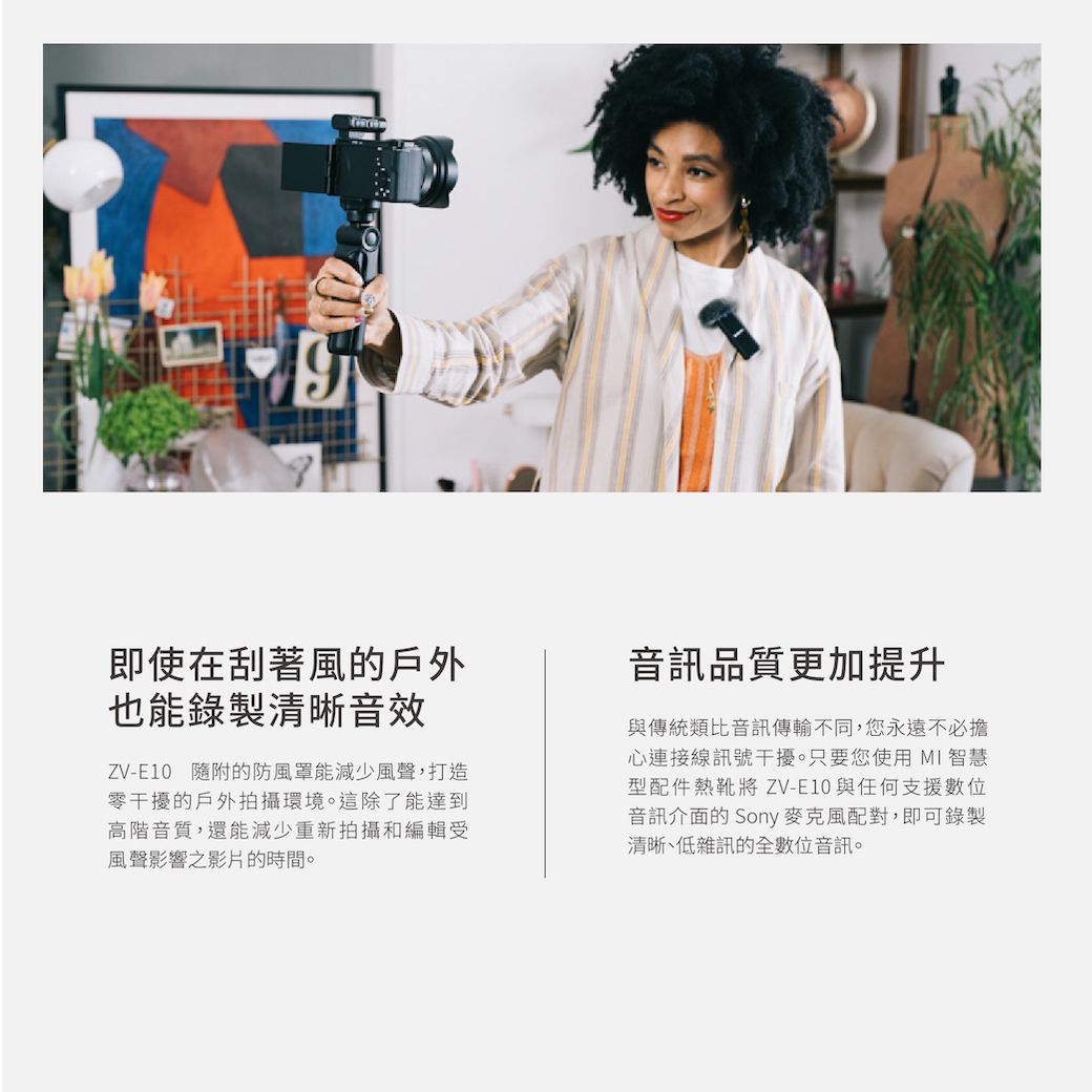即使在刮著風的戶外也能錄製清晰音效ZV-E10 隨附的防風罩能減少風聲,打造零干擾的戶外拍攝環境。這除了能達到高階音質,還能減少重新拍攝和編輯受風聲影響之影片的時間。音訊品質更加提升與傳統類比音訊傳輸不同,您永遠不必擔心連接線訊號干擾。只要您使用 MI 智慧型配件熱靴將 ZV-E10與任何支援數位音訊介面的 Sony麥克風配對,即可錄製清晰、低雜訊的全數位音訊。