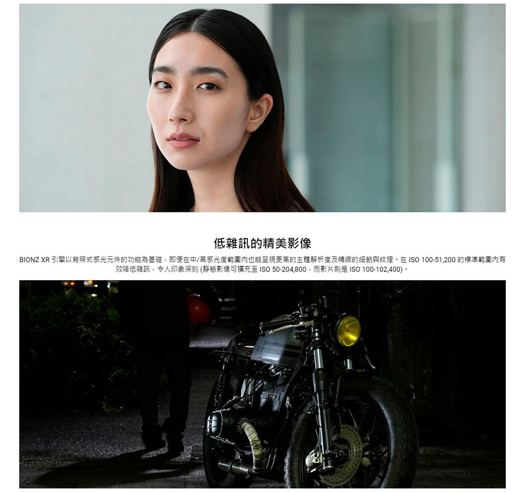 低雜訊的精美BIONZ XR 引擎以背照式感光元件的功能為基礎,即便在中/高感光度範圍內也能呈現更高的主體解析度及精緻的細節與紋理。在ISO 100-51,200 的標準範圍內有效降低雜訊,令人印象深刻(靜態影像至ISO 50-204,800,而影片則是ISO 100-102,400)。