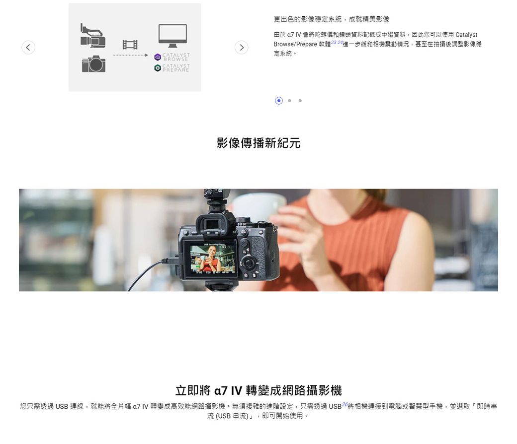 更出色的影像穩定系統,成就精美影像CATALYST由於  IV 會陀螺儀和鏡頭資料記錄成中繼資料,因此您可以使用 CatalystBrowse/Prepare 軟體2324進一步緩和震動情況,甚至在拍攝後調整影像穩定系統。 影像傳播新紀元立即將  IV 轉變成網路攝影機您只需透過USB ,就能將全片幅  IV 轉變成高效能網路攝影機。無須複雜的進階設定,只需透過將相機到電腦或智慧型手機,並選取「即時串流(USB 串流)」,即可開始使用。