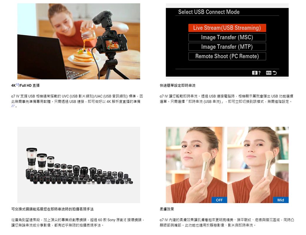 Select USB Connect ModeLive Stream(USB Streaming)Image Transfer (MSC)Image Transfer (MTP)Remote Shoot (PC Remote)?Full HD直播 IV 支援 USB 相機通常的 UVC (USB 影片類別)/UAC (USB音訊類別)標準因此無需事先準備專用軟體只需透過USB連接即可做好以4K解析度直播的準備27快速簡單設定即時串流  讓您輕鬆即時串流透過USB連接電腦時,相機顯示幕就會彈出 USB 功能選擇選單只需選擇「即時串流(USB串流)」,即可立即切換到該模式,無需進階設定。OFFMid可交換式鏡頭能拓展您在即時串流時的拍攝表現手法效果從廣角到焦段,加上頂尖的專業鏡頭,超過60款Sony原創E接環鏡頭,讓您無論串流或分享影像,都有近乎無限的拍攝表現手法。a7 IV 內建的效果讓肌膚看起來更明亮精美、撫平皺紋、疤痕與暗沉區域,同時凸「顯眼部與嘴部。此功能也適用於靜態影像、影片與即時串流。