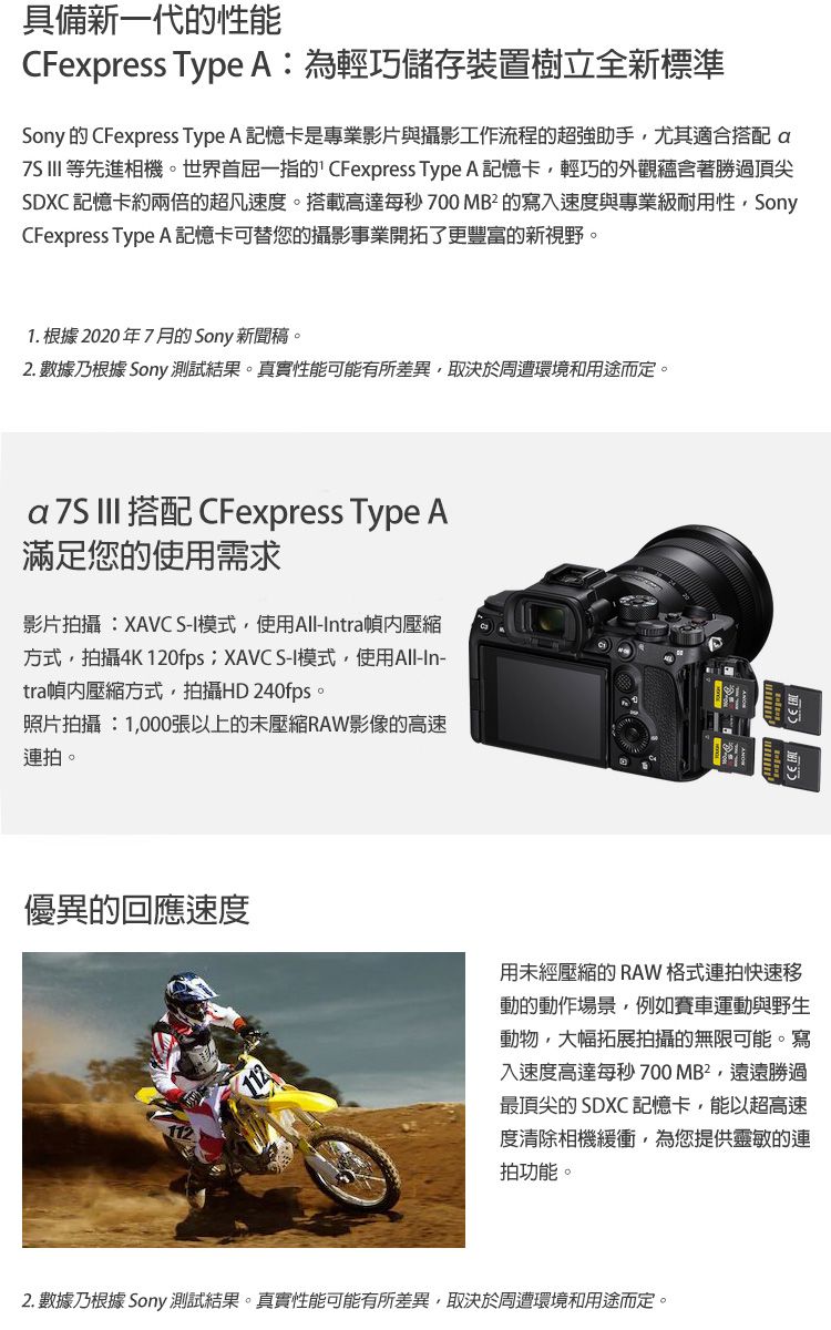 具備新一代的性能CFexpress Type A:為輕巧儲存裝置樹立全新標準Sony 的 CFexpress Type A 記憶卡是專業影片與攝影工作流程的超強助手尤其適合搭配   等先進相機。世界首屈一指的CFexpress Type A 記憶卡,輕巧的外觀蘊含著勝過頂尖SDXC 記憶卡約兩倍的超凡速度。搭載高達每秒 700 MB² 的寫入速度與專業級耐用性,SonyCFexpress Type A 記憶卡可替您的攝影事業開拓了更豐富的新視野。1. 根據 2020年7月的 Sony 新聞稿。2. 數據乃根據 Sony 測試結果。真實性能可能有所差異,取決於周遭環境和用途而定。a  III 搭配 CFexpress Type A滿足您的使用需求影片拍攝:XAVC S-I模式,使用All-Intra壓縮方式,拍攝4K 120fps;XAVC S-I模式,使用All-In-tra壓縮方式,拍攝HD 240fps。照片拍攝:1,000張以上的未壓縮RAW影像的高速連拍。優異的回應速度用未經壓縮的 RAW格式連拍快速移動的動作場景,例如賽車運動與野生動物,大幅拓展拍攝的無限可能。寫入速度高達每秒700MB²,遠遠勝過最頂尖的 SDXC 記憶卡,能以超高速度清除相機緩衝,為您提供靈敏的連拍功能。2. 數據乃根據 Sony 測試結果。真實性能可能有所差異,取決於周遭環境和用途而定。