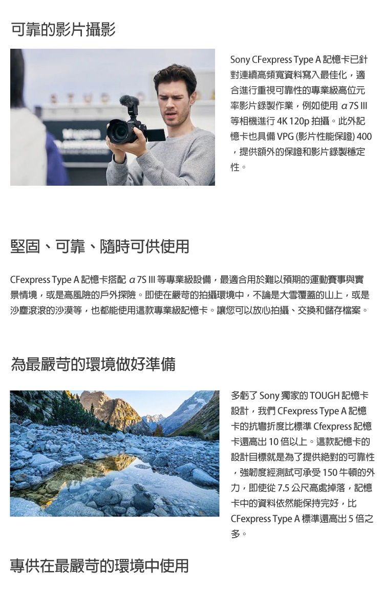 可靠的影片攝影Sony CFexpress Type A 記憶卡已針對連續高頻寬資料寫入最佳化適合進行重視可靠性的專業級高位元率影片錄製作業例如使用 等相機進行 4K120p 拍攝。此外記憶卡也具備 VPG(影片性能保證)400,提供額外的保證和影片錄製穩定性。堅固、可靠、隨時可供使用CFexpress Type A 記憶卡搭配 等專業級設備,最適合用於難以預期的運動賽事與實景情境,或是高風險的戶外探險。即使在嚴苛的拍攝環境中,不論是大雪覆蓋的山上,或是沙塵滾滾的沙漠等,也都能使用這款專業級記憶卡。讓您可以放心拍攝、交換和儲存檔案。為最嚴苛的環境做好準備專供在最嚴苛的環境中使用多虧了 Sony 獨家的 TOUGH 記憶卡設計,我們 CFexpress Type A 記憶卡的抗彎折度比標準 Cfexpress 記憶卡還高出10倍以上。這款記憶卡的設計目標就是為了提供絕對的可靠性,強韌度經測試可承受150牛頓的外力,即使從7.5公尺高處掉落,記憶卡中的資料依然能保持完好,比CFexpress Type A 標準還高出5倍之多。