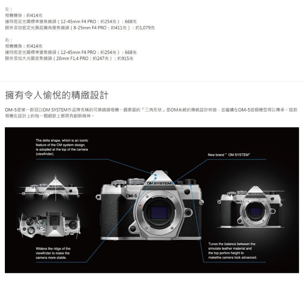 左:相機機身:約414連同恆定光圈標準變焦鏡頭(1245mm F4 PRO:約254):668額外添加恆定光圈超廣角變焦鏡頭(8-25mm F4 PRO:約411克):約1079克右:相機機身:約414克連同恆定光圈標準變焦鏡頭(12-45mm F4 PRO:約254克):668克額外添加大光圈定焦鏡頭(20mm F14PRO:約247克):約915克擁有令人愉悅的精緻設計-5是第一款冠以OM SYSTEM作品牌名稱的可換鏡頭相機觀景器的「三角形狀」是OM系統的傳統設計特徵,並繼續在OM-5這個機型得以傳承這款相機在設計上的每一個細節上都具有創新精神。The delta shape, which is an iconicfeature of the OM system design,is adopted at the top of the camera(viewfinder)-Widens the ridge of theviewfinder to make thecamera more stableOM SYSTEMOM-5New brand  OM SYSTEMCM-5OM SYSTEMTunes the balance between thesimulate leather material andthe top portion height tomakethe camera look advanced.