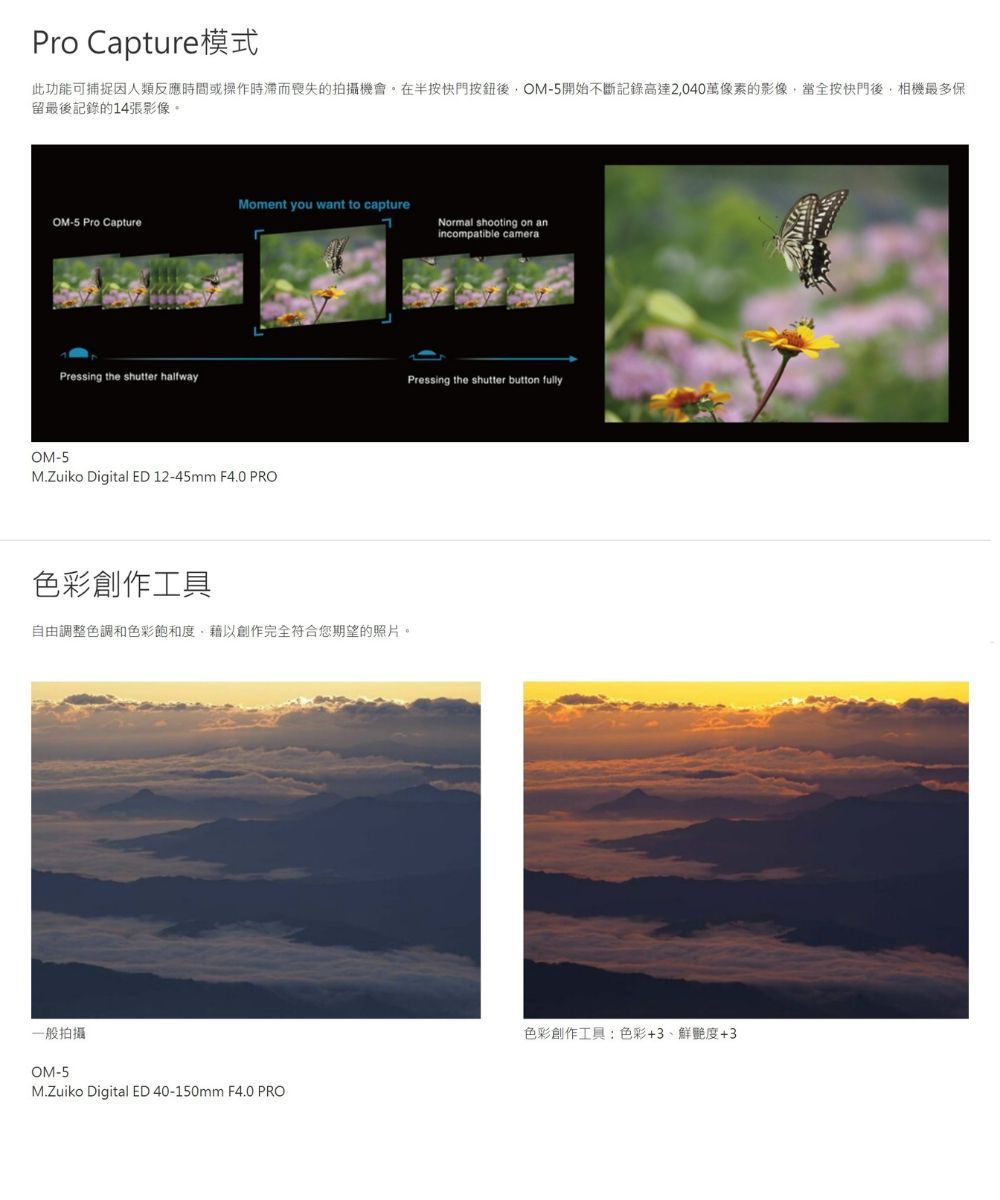 Pro Capture模式此功能可捕捉因人類反應時間或操作時滯而喪失的拍攝機會。在半按快門後OM-5開始不斷記錄高達2040萬像素的影像當全按快門後,相機最多保留最後記錄的14張影像。Moment you want to captureOM-5 Pro CaptureNormal shooting on anincompatible cameraPressing the shutter halfwayOM-5M.Zuiko Digital ED 12-45mm F4.0 PRO色彩創作工具自由調整色調和色彩飽和度,藉以創作完全符合您期望的照片。一般拍攝OM-5M.Zuiko Digital ED 40-150mm F4.0 PROPressing the shutter button fully色彩創作工具:色彩+3、鮮艷度+3