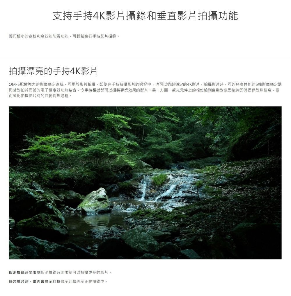 支持手持4K影片攝錄和垂直影片拍攝功能輕巧細小的系統和高效能防震功能可輕鬆進行手持影片攝錄。拍攝漂亮的手持4K影片OM-5配備強大的影像穩定系統可用於影片拍攝即使在手持拍攝影片的過程中也可以錄製穩定的4K影片拍攝影片時,可以將高性能的5軸影像穩定器與針對拍片而設的電子穩定器功能結合,令手持相機都可以攝製專業效果的影片,另一方面,感光元件上的相位檢測自動對焦點能夠即時提供對焦信息,從而簡化拍攝影片時的自動對焦過程,取消攝錄時間限制取消攝錄時間限制可以拍攝更長的影片。錄製影片時,畫面會顯示紅框顯示紅框表示正在攝錄中。