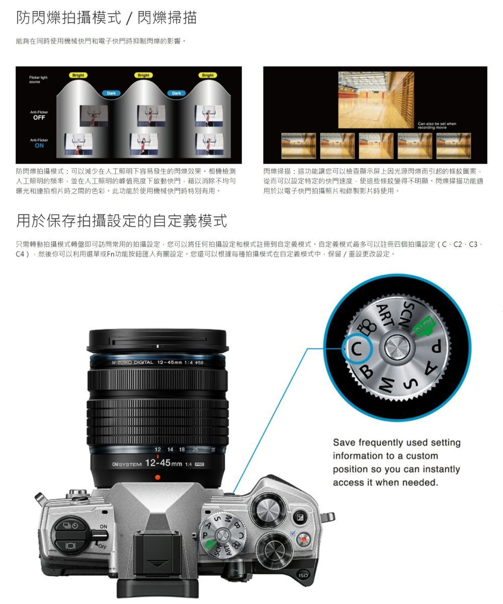 防拍攝模式/閃爍掃描能夠在同時使用機械快門和電子快門時抑制閃爍的影響 BrightOFFONDrkBrightBrightCan also be set whenrecording 防閃爍拍攝模式可以減少在人工照明下容易發生的閃爍效果相機檢測人工照明的頻率並在人工照明的峰值亮度下啟動快門藉以消除不均勻曝光和連拍相片時之間的色彩此功能於使用機械快門時特別有用。閃爍掃描這功能讓您可以檢查顯示屏上因光源閃爍而引起的條紋圖案從而可以設定特定的快門速度,使這些條紋變得不明顯。閃爍掃描功能適用於電子快門拍攝照片和錄製影片時使用。用於保存拍攝設定的自定義模式只需轉動拍攝模式轉盤即可訪問常用的拍攝設定,您可以將任何拍攝設定和模式註冊到自定義模式。自定義模式最多可以註冊四個拍攝設定(C、C2、C3、C),然後你可以利用選單或Fn功能按鈕匯入有關設定。您還可以根據每種拍攝模式在自定義模式中,保留/重設更改設定。ONOFFART DIGITAL 2-45mm 1:CSd12 14 1 25 12-45mm 1:4 aSave frequently used settinginformation to a customposition so you can instantlyaccess it when needed8,