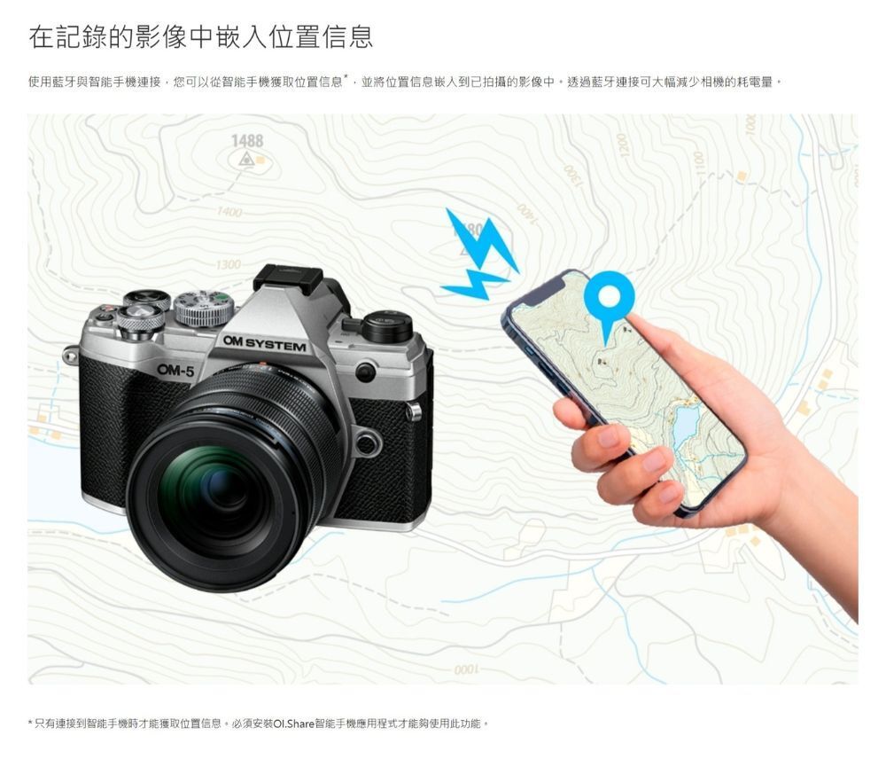 在記錄的影像中嵌入位置信息使用藍牙與智能手機連接您可以從智能手機獲取位置信息並將位置信息嵌入到已拍攝的影像中,透過藍牙連接可大幅減少相機的耗電量14881400-1300-OM-5OM SYSTEM*只有連接到智能手機時才能獲取位置信息。必須安裝Ol.Share智能手機應用程式才能夠使用此功能。1300
