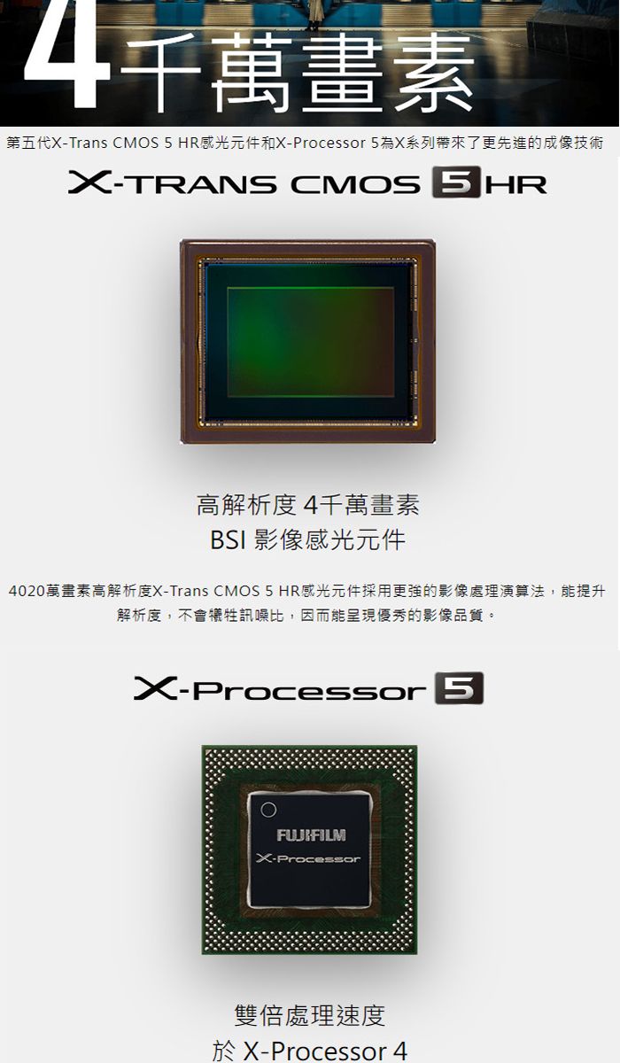 千萬畫素第五代Trans CMOS 5 HR 感光元件和-Processor 5為X系列帶來了更先進的成像技術X-TRANS CMOS 5 HR高解析度4千萬畫素BSI 影像感光元件4020萬畫素高解析度X-Trans CMOS 5 HR感光元件採用更強的影像處理演算法,能提升解析度,不會犧牲訊噪比,因而能呈現優秀的影像品質。X-ProcessorFUJIFILMX-Processor雙倍處理速度於X-Processor 4