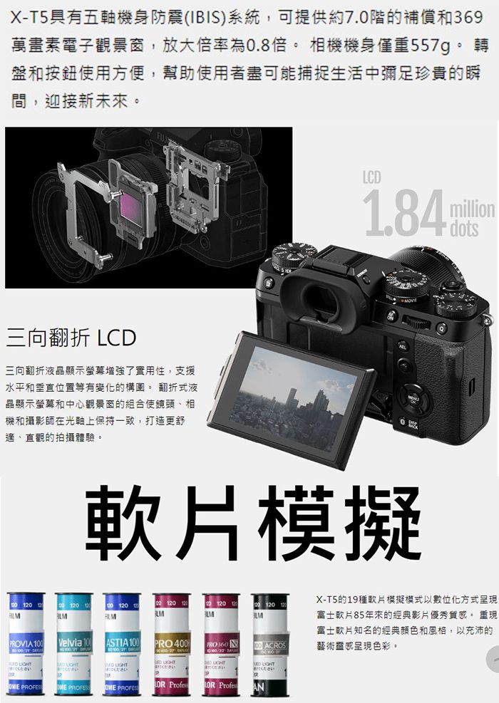 X-T5具有五軸機身防震(IBIS)系統,可提供約7.0階的補償和369萬畫素電子觀景窗,放大倍率為0.8倍 相機機身僅重557g。 轉盤和按鈕使用方便,幫助使用者盡可能捕捉生活中彌足珍貴的瞬間,迎接新未來。三向翻折 LCD三向翻折液晶顯示增強了實用性,支援水平和垂直位置等有變化的。 翻折式液晶顯示螢幕和中心觀景窗的組合使鏡頭、相機和攝影師在光軸上保持一致,打造更舒適、直觀的拍攝體驗。LCD1.84million dots模擬120120PRVIA Velvia 10ASTIA 1PRO FRO 160 00 ACROS  くださいください O ください OME PROFESOME  Profes ProfesANX-T5的19種軟模擬模式以數位化方式呈現富士片85年來的經典影片優秀質感。 重現富士知名的經典顏色和風格,以充沛的藝術靈感呈現色彩。