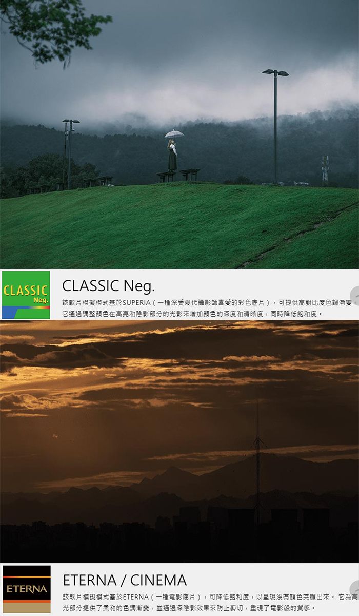 CLASSICCLASSIC Neg.Neg.該軟片模擬模式基於SUPERIA(一種深受攝影師喜愛的彩色底片),可提供高對比度色調漸變。它通過調整顏色在高亮和陰影部分的光影增加颜色的深度和清晰度,同時降低飽和度。ETERNAETERNA / CINEMA該軟片模擬模式基於ETERNA (一種電影底片),可降低飽和度,以呈現沒有顏色突顯出來。 它為高光部分提供了柔和的色調漸變,並通過深陰影效果來防止剪切,重現了電影般的質感。