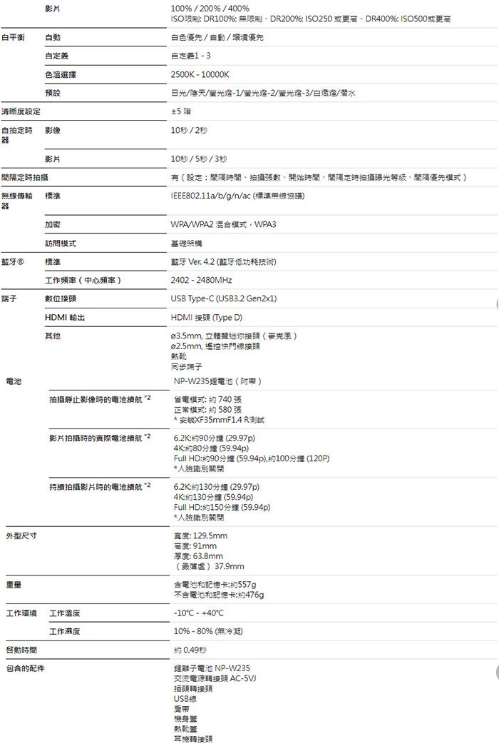 影片白平衡動自義色選擇100% / 00% / 400%ISO限制 DR100%無限制DR00% ISO250或更高DR400% ISO500或更高白色優先/自動/環境優先自定132500K - 10000K日光//-1/-2/-3//潛水±5 10秒/2秒預設清晰度設定自拍影像器影片定時拍攝無線傳輸器標準加密訪問模式®標準工作頻率中心頻率 端子數位10秒/5秒/3秒有設定間隔時間拍攝張數開始時間、間隔定時拍攝曝光、間優先模式/b/g/n/ac (標準無線協議)WPA/WPA2 混合模式WPA3基礎架構藍牙 Ver. 4.2 (藍牙低功耗技術)2402 - 2480MHzUSB Type- (USB3.2 Gen2x1)HDMI 輸出HDMI 接頭 (Type D)其他電池拍攝靜止影像時的電池續航2外型尺寸影片拍攝時的電池續航2持續拍攝影片時的電池續航2工作環境工作工作濕度啓動時間包含的配件ø3.5mm 接頭( )ø2.5mm, 遙控快門線接頭同步端子NP-W235電池(附)省電模式740張正常模式:  580張*安装XF35mm F1.4 R測試6.2K90 (29.97p)4K:約80 (59.94p)Full HD:約90(59.94p),約100 (120P)*人臉識別6.2K:約130分鐘 (29.97p)4K:約130分鐘 (59.94p)Full HD:約150分鐘 (59.94p)*人臉識別寬度: 129.5mm高度: 91mm厚度: 63.8mm()37.9mm含電池和記憶卡:約557g不含電池和記憶卡:約476gp-10C - +40°C10%-80% (無)約0.49秒電池 NP-W235交流電源轉接頭 AC-5VJ插頭轉接頭USB線帶機身蓋耳機轉接頭