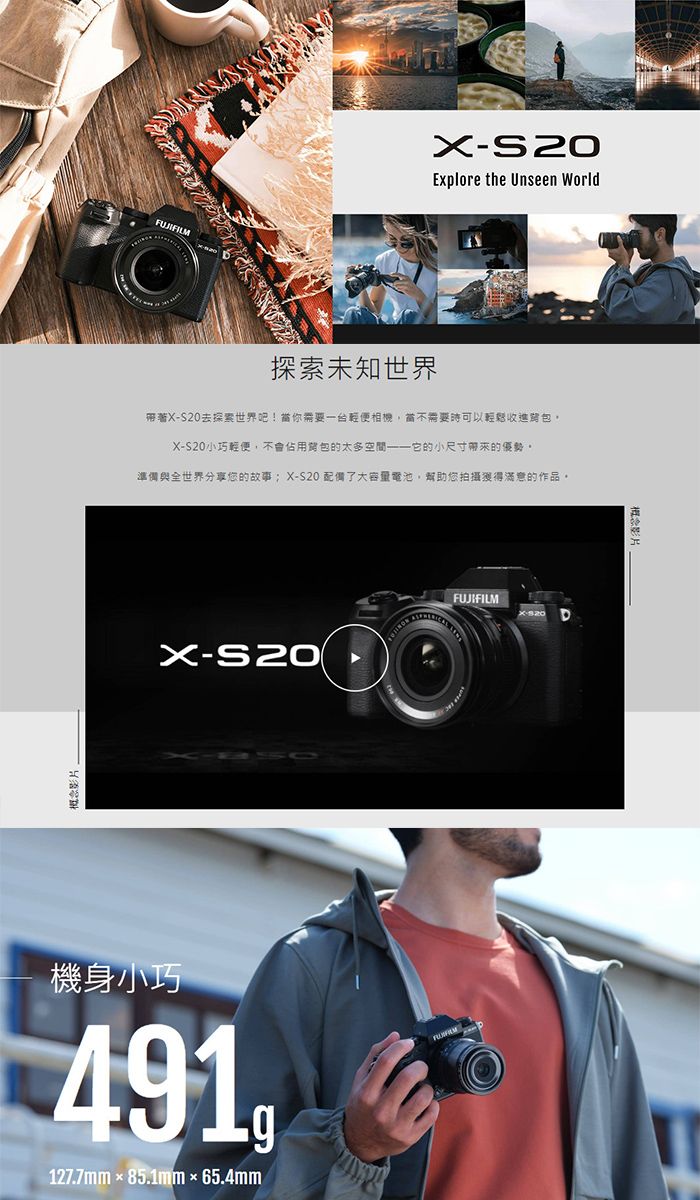 概念影片Explore the Unseen World探索未知世界帶著XS20去探索世界吧!當你需要一台輕便相機當不需要時可以輕鬆收包,X-S20小巧輕便,不會佔用的太多空間——它的小尺寸帶來的優勢準備與全世界分享您的故事X-S20 配備了大容量電池,幫助您拍攝獲得滿意的作品。FUJIFILMX-S20機身小巧491127.7mm85.1mm65.4mm概念影片
