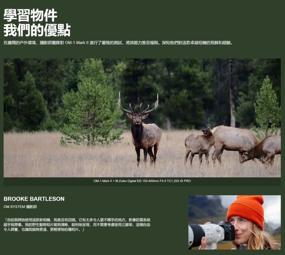 學習物件我們的優點在廣闊的戶外環境,攝影師團隊對OM-1 Mark  進行了嚴格的測試,將其能力推至極限探知他們對這款卓越相機的見解和經驗BROOKE BARTLESONOM SYSTEM 攝影師_OM-1 Mark II + M.Zuiko Digital ED 150-400mm F4.5 TC1.25X IS PRO「自從我開始使用這款新相機,我就沒有回頭。它有太多令人愛不釋手的地方。影像防震系統超乎我想像。我的野生動物相片能夠清晰銳利地呈現,而不需要考慮使用三腳架,這種自由令人興奮,也讓我能夠更達、更輕便地拍攝相片。」