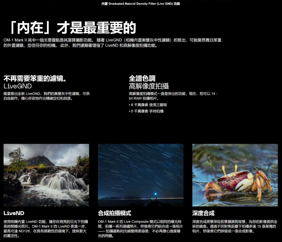 Graduated Natural Density Filter (Live GND) 功能內在」才是最重要的OM1 Mark II 其中一個主要賣點是其運算攝影功能。  LiveGND (相機內置漸變灰中性濾鏡)的推出可拋棄昂貴且笨重的外置濾鏡,並信任你的相機。 此外,我們還顯著增強了 LiveND 和高解像度拍攝功能。不再需要笨重的濾镜。LiveGND隆重推出全新 LiveGND,我們的漸變灰中性濾鏡,可供自由創作,随心所欲地作出精確定位和刻度。全色調高解像度拍攝高解像度拍攝模式一直是突出的功能,現在,您可以 -bit RAW 拍攝相片。8像素 使用三腳架千萬像素 手持拍攝LiveND使用相機內置 LiveND 功能,讓你在明亮的日光下拍攝長時間曝光照片。OM-1 Mark II 的 LiveND 更進一步,最高可達 ND128,在具有挑戰性的環境下,提供更大的。合成拍攝模式OM-1 Mark II 的 Live Composite 模式以相同的曝光時間,拍攝一系列連續照片,然後將它們組合成一張相片 拍攝星軌和光線變得更容易,不必再擔心過度曝光的問題。深度合成深度合成將景深從前景擴展到背景,為您的影像提供全新的維度。通過不同對焦距離下拍攝多達15張單獨的相片,然後將它們拼接成一張合成影像。