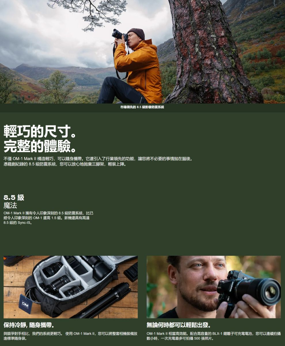 市場領先的 8.5 影像防震系統輕巧的尺寸完整的體驗。不僅 OM-1 Mark II 構造輕巧可以隨身攜帶。它引入了行業領先的功能,讓您將不必要的事情在腦後。憑藉創紀錄的 8.5 級防震系統,您可以放心地拋棄三腳架,輕裝上陣。8.5 級魔法OM-1 Mark II 擁有令人印象深刻的8.5級防震系統,比已經令人印象深刻的 OM-1 還高 1.5 級。新機還具有高達8.5 級的 Sync-IS.OM保持冷靜,隨身攜帶。與競爭對手相比,我們的系統更輕巧。 使用 OM-1 Mark II, 您可以將整套相機裝備放進標準隨身袋。無論何時都可以輕鬆出發。OM-1 Mark II 相當高效能,配合高容量的 BLX-1 離子可充電電池,您可以連續拍攝數小時,一次充電最多可拍攝 500 張照片。
