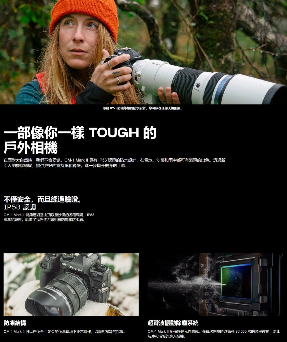 憑藉 IP53 防護等級的防水設計,您可以在任何天氣拍攝。一部像你一樣 TOUGH 的戶外相機在面對大自然時,我們不會妥協。-1 Mark II 具有IP53 認證的防水設計,在雪地、沙塵和雨中都可有表現的出色。透過新引入的橡膠轉盤,提供更好的握持感和觸感,進一步提升機身的手感。不僅安全,而且經過驗證。IP53 認證OM-1 Mark II 能夠應對雪山頂以至沙漠的各種環境。IP53標準的認證,彰顯了我們致力讓相機防塵和防水滴。 OM SYSTEM防凍結構OM-1 Mark II 可以在低至-10°C的低溫環境下正常運作,以應對寒冷的挑戰。超聲波振動除塵系統OM-1 Mark II 配備感光元件濾鏡,在每次開機時以每秒30,000 次的頻率震動,防止灰塵和污垢的進入相機。