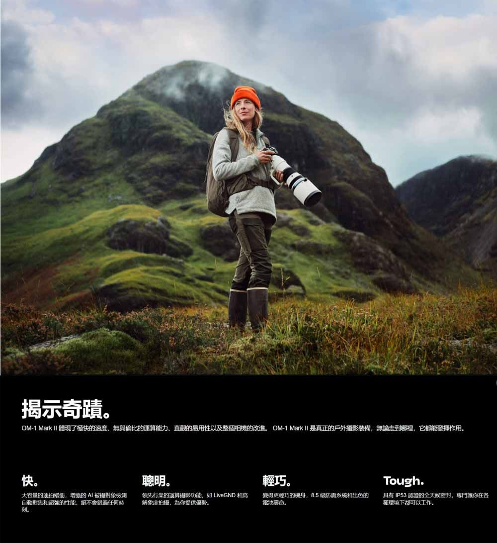 揭示奇蹟OM-1 Mark  體現了極的速度無與倫比的運算能力、直觀的易用性以及整個相機的改進 OM-1 Mark II 是真正的戶外攝影裝備無論走到哪裡,它都能發揮作用快。聰明。輕巧。Tough.大容量的連拍街,增強的 被攝對象檢測自動對焦和超強的性能,絕不會錯過任何時刻。領先行業的運算攝影功能,如 LiveGND 和高解象度拍攝,為你提供優勢。變得更輕巧的機身,8.5级防震系統和出色的電池命。具有 IP53 認證的全天候密封,專門讓你在各種環境下都可以工作。