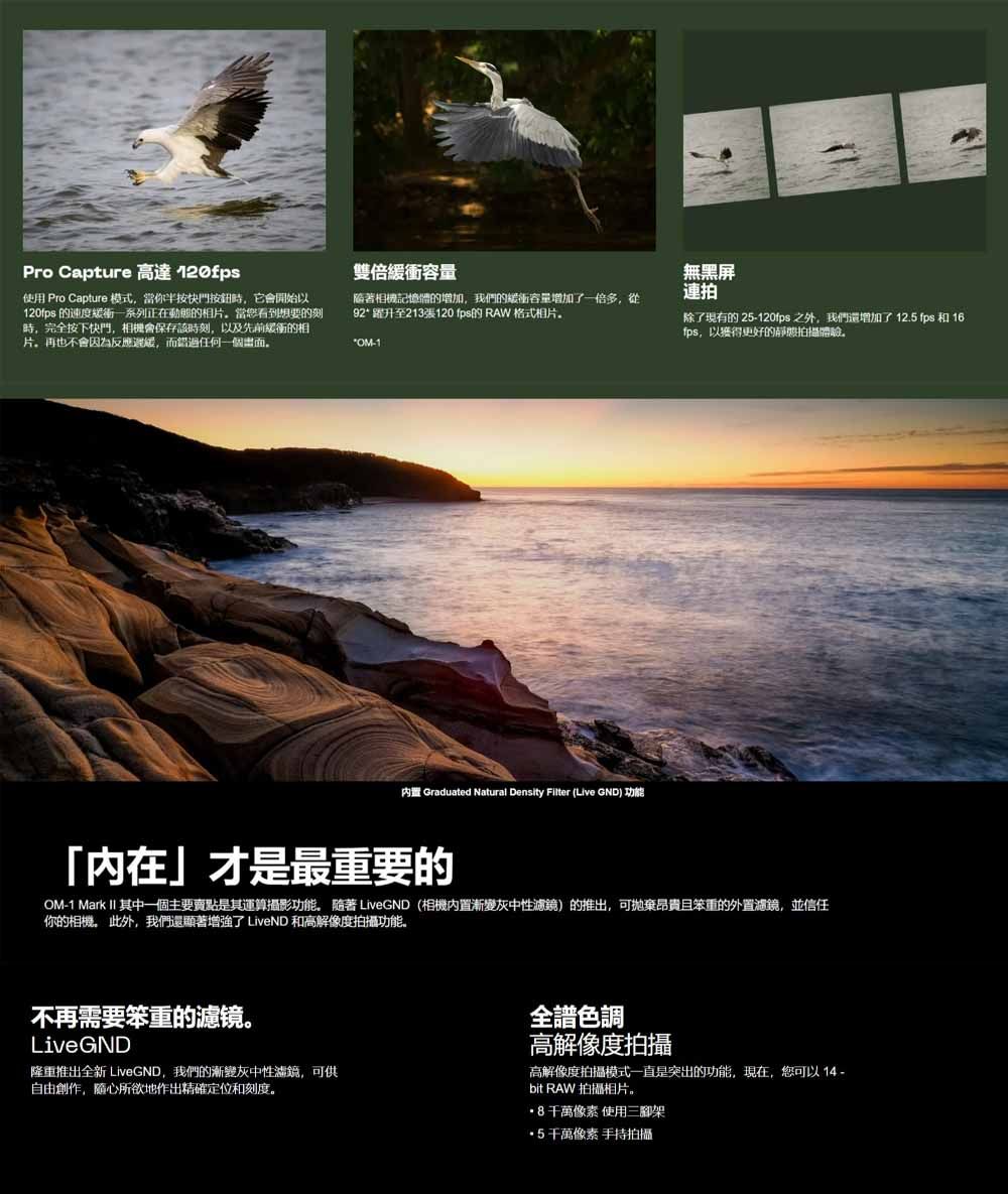 Pro Capture 高達 120fps使用 Pro Capture 模式當你半按快門按鈕時,它會開始以120fps 的速度緩衝一系列正在動態的相片當您看到想要的刻時,完全按下快門,相機會保存該時刻,以及先前緩衝的相片再也不會因為反應,而錯過任何一個雙倍衝容量無黑屏連拍相機記憶體的增加,我們的緩衝容量增加了一倍多,從92躍升至213張120 fps的 RAW 格式相片*1内置 Graduated Natural Density Filter (Live GND) 功能除了現有的 25-120fps之外,我們還增加了12.5 fps 和 16fps,以獲得更好的拍攝體驗「內在」才是最重要的OM-1 Mark II 其中一個主要賣點是其運算攝影功能。 隨著 LiveGND (相機內置漸變灰中性濾鏡)的推出,可拋棄昂貴且笨重的外置濾鏡,並信任你的相機。 此外,我們還顧著增強了 LiveND 和高解像度拍攝功能。不再需要笨重的濾镜。LiveGND隆重推出全新 LiveGND,我們的漸變灰中性瀛鏡,可供自由創作,隨心所欲地作出精確定位和刻度。全色調高解像度拍攝高解像度拍攝模式一直是突出的功能,現在,您可以14 -bit RAW 拍攝相片。8千萬像素 使用三腳架 5千萬像素 手持拍攝