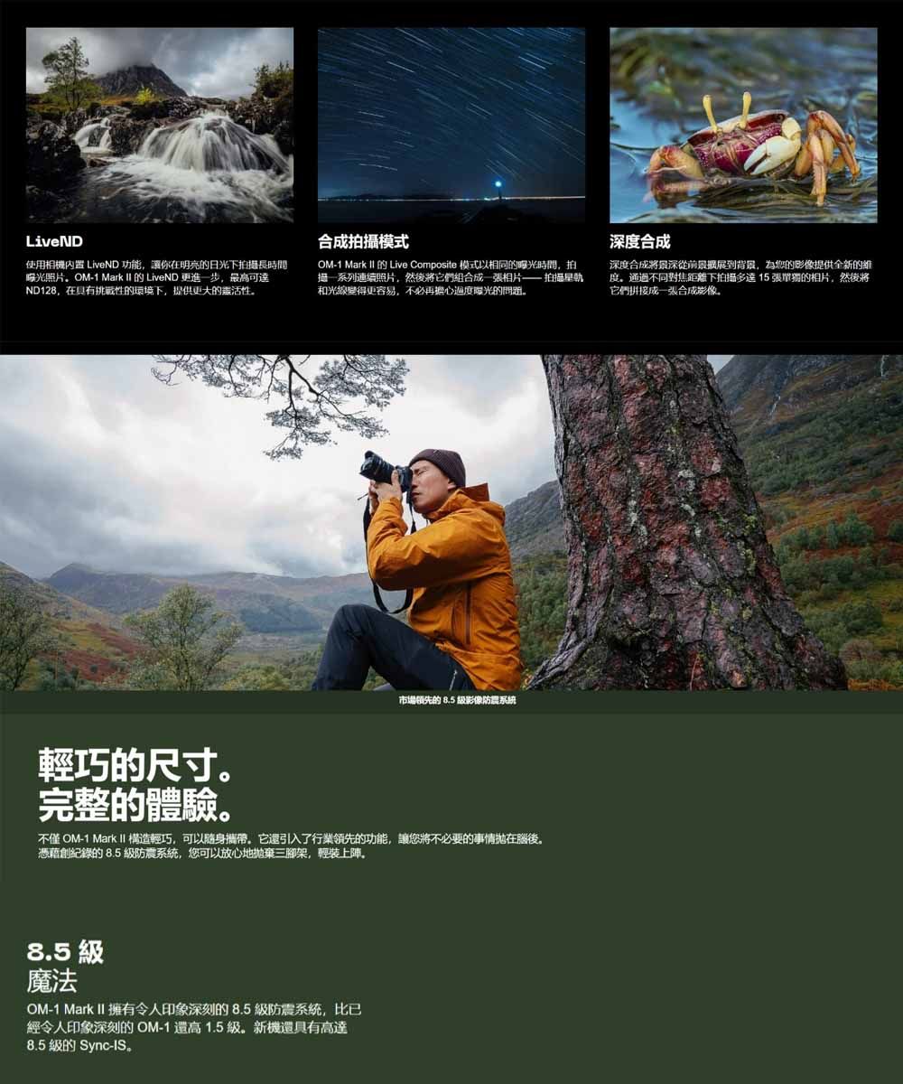 LiveND使用相機內置 LiveND功能讓你在明亮日光下拍摄長時間照片OM-1 Mark  的 LiveND 更進一步,最高可達ND128,在具有挑戰性的環境下,提供更大的活性合成拍攝模式OM-1 Mark II 的 Live Composite 模式以相同的時間,拍連續照片,然後將它們組合成 張相片 拍攝星軌和光線變得更容易,不必再擔心曝光的問題深度合成深度合成將景深從前景展到背景,為您的影像提供全新的維度。通過不同對焦距離下拍摄多達15張的相片,然後將它們拼接成一張合成影像。輕巧的尺寸。完整的體驗。市場領先的 8.5 影像防震系統不僅 OM-1 Mark II 構造輕巧,可以攜帶。它還引入了行業領先的功能,讓您將不必要的事情拋在腦後。憑藉創紀錄的8.5 防震系統,您可以放心地拋棄三腳架,輕裝上陣。8.5 魔法OM-1 Mark II 擁有令人印象深刻的8.5級防震系統,比已經令人印象深刻的 OM-1還高1.5級。新機還具有高達8.5 級的 Sync-IS。