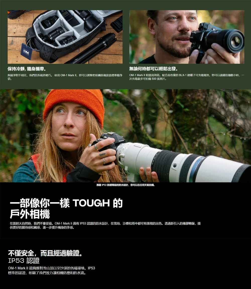 OM保持冷靜隨身攜帶與競爭對手相比,我們的系統更輕巧使用OM-1 Mark , 您可以將整套相機裝備放進標準袋無論何時都可以輕鬆出發OM-1 Mark II 相當高效能。配合高容量的 BLX-1 鋰離子可充電電池,您可以連續拍攝,一次充電最多可拍摄500張照片。憑藉 IP53 防護等級的防水設計,您可以在任何天拍攝一部像你一樣 TOUGH 的戶外相機在面對大自然時,我們不會妥協。OM-1 Mark II 具有IP53 認證的防水設計,在雪地、和雨中都可有表現的出色,透過新引入的橡膠轉盤,提供更好的握持感和觸感,進一步提升機身的手感。不僅安全,而且經過驗證。IP53認證OM-1 Mark II 能夠應對雪山頂以至沙漠的各種環境。IP53標準的認證,彰顯了我們致力讓相機防塵和防水滴。