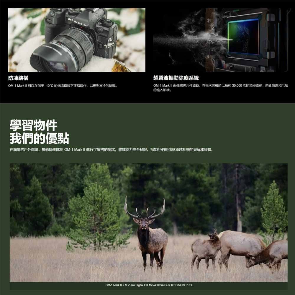 防凍結構  SYSTEM超聲波振動除塵系統-1 Mark  可以在低至-10C 的低溫環境下正常運作以應對寒冷的挑戰OM-1 Mark  配備感光元件,在每次開機時以每秒30,000次的頻率震動,防止灰塵和污垢的進入相機。學習物件我們的優點在廣闊的戶外環境,攝影師團隊對 OM-1 Mark II 進行了嚴格的測試,將其能力推至極限,探知他們對這款卓越相機的見解和經驗。OM-1 Mark I + M.Zuiko Digital ED 150-400mm F4.5 TC1.25X IS PRO