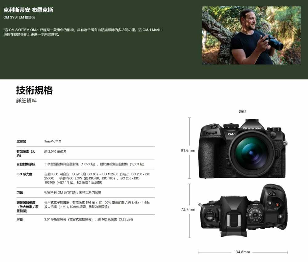 克利斯蒂安·布羅克斯 SYSTEM 攝影師  SYSTEM OM1 已經是一款出色的相機,具有適合所有自然攝影師的多功能功能OM1 Mark 通過在整體性能上更進一步它技術規格详细资料處理器TruePic 有效像素(大約 2,040 像素自動對焦系統十字型相位檢測自動對焦(1,053)檢測自動對焦(1,053 )ISO感光度自動 ISO:可自定,LOW (約ISO )-ISO 102400(預設:ISO  - ISO25600);手動 ISO:LOW(約 ISO ISO ) ISO 200 - ISO102400(可以131/2 級或1級調整)閃光相容所有 OM SYSTEM / 奧林巴斯閃光燈觀景器解像度視平式電子觀景器,有效像素576萬/約100%覆蓋範圍/約1.48x -1.65x(放大倍率/覆)放大倍率(-1m-蓋範圍)屏幕3.0多角度屏幕(電容式觸控屏幕);約162 萬像素(3:2 比例)91.6mm72.7mm062OM SYSTEMOM-1134.8mm