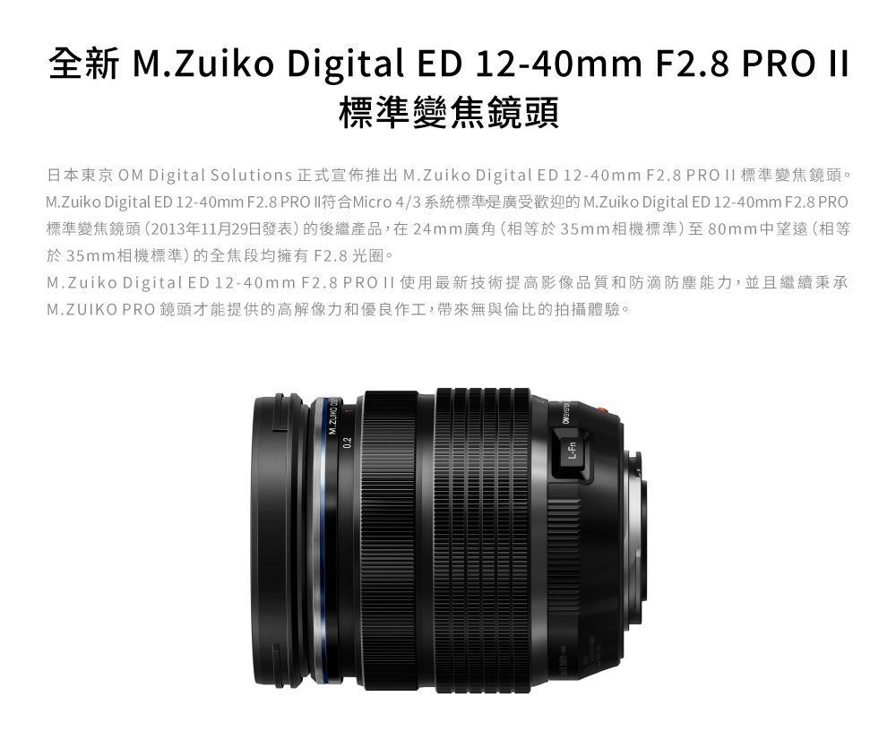 全新 M.Zuiko Digital ED 12-40mm F2.8 PRO 標準變焦鏡頭日本東京 OM Digital Solutions 正式宣佈推出 M.Zuiko Digital ED 12-40mm F2.8 PRO  標準變焦鏡頭。M.Zuiko Digital ED 12-40mm F2.8 PRO 符合Micro 4/3系統標準是廣受歡迎的 M.Zuiko Digital ED 12-40mm F2.8 PRO標準變焦鏡頭(2013年11月29日發表) 的後繼產品,在24mm廣角(相等於35mm相機標準)至80mm中望遠(相等於35mm相機標準)的全焦段均擁有F2.8光圈。M.Zuiko Digital ED 12-40mm F2.8 PRO II 使用最新技術提高影像品質和防滴防塵能力,並且繼續秉承M.ZUIKO PRO 鏡頭才能提供的高解像力和優良作工,帶來無與倫比的拍攝體驗。