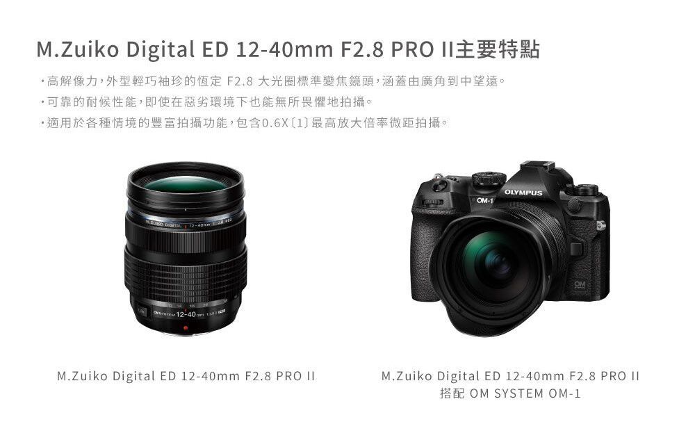 M.Zuiko Digital ED 2-40mm F2.8 PRO 主要特點高解像力,外型輕巧袖珍的恆定F2.8 大光圈標準變焦鏡頭,涵蓋由廣角到中望遠。可靠的耐候性能,即使在惡劣環境下也能無所畏懼地拍攝。適用於各種情境的豐富拍攝功能,包含0.6X1最高放大倍率微距拍攝。 M.Zuiko Digital ED 12-40mm F2.8 PRO OLYMPUSOM-1OMM.Zuiko Digital ED 12-40mm F2.8 PRO II搭配 OM SYSTEM OM-1