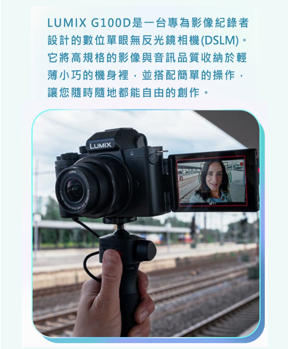 LUMIX G100D是一台專為影像紀錄者設計的數位單眼無反光鏡相機(DSLM)。它將高規格的影像與音訊品質收納於輕薄小巧的機身裡,並搭配簡單的操作,讓您隨時隨地都能自由的創作。LUMIX