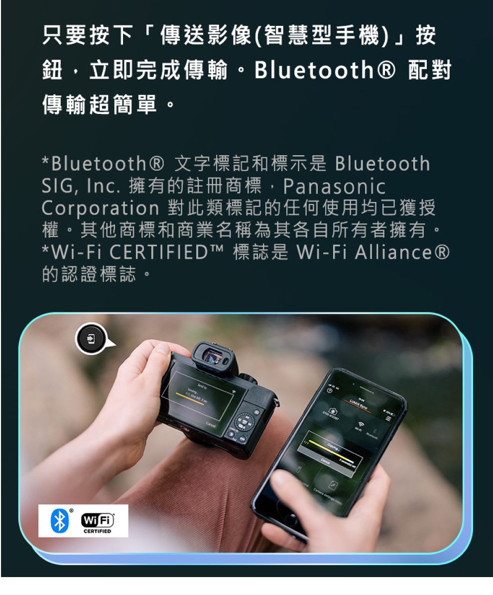 只要按下「傳送影像(智慧型手機)」按鈕立即完成傳輸。Bluetooth 配對傳輸超簡單。*Bluetooth® 文字標記和標示 BluetoothSIG, Inc. 擁有的註冊商標,PanasonicCorporation 對此類標記的任何使用均已獲授權。其他商標和商業名稱為其各自所有者擁有。*-Fi CERTIFIED™ 標誌是 Wi-Fi Alliance®的認證標誌。®Wi FiCERTIFIED