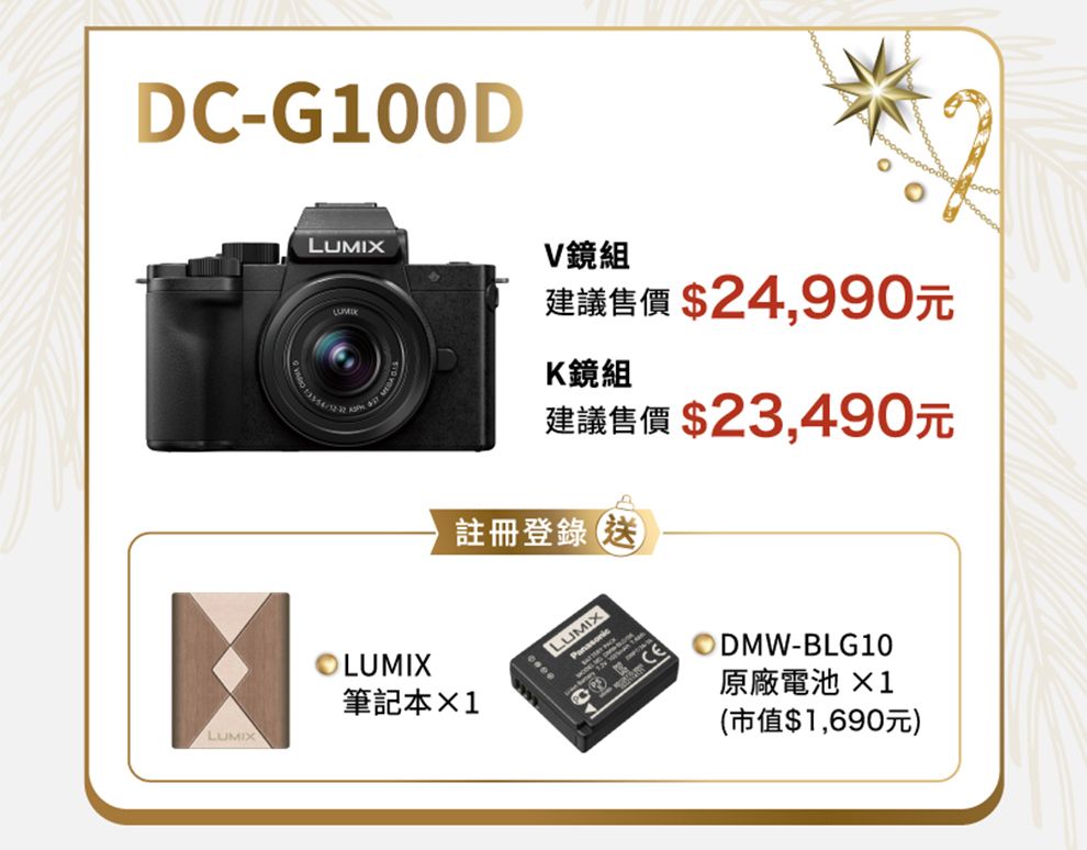 DC-G100DLUMIXV鏡組建議售價 $24,990元K鏡組建議售價 $23,490元註冊登錄LUMIX筆記本1LUMIXLUMIXODMW-BLG10(市值$1,690元)