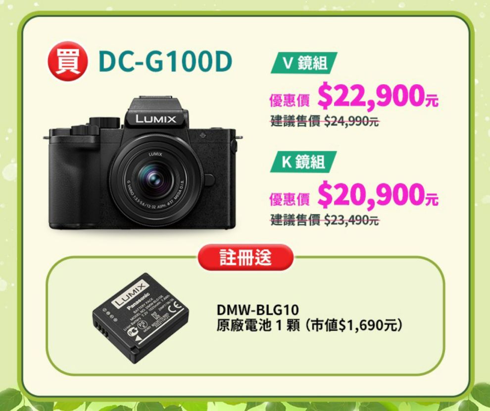 DC-G100DLUMIX  MEGA V鏡組優惠價 $22,900元建議售價 $24,990元K鏡組優惠價 $20,900元註冊建議售價 $23,490元LUMIXanasonic P CEDMW-BLG10原廠電池1(市値$1,690元)