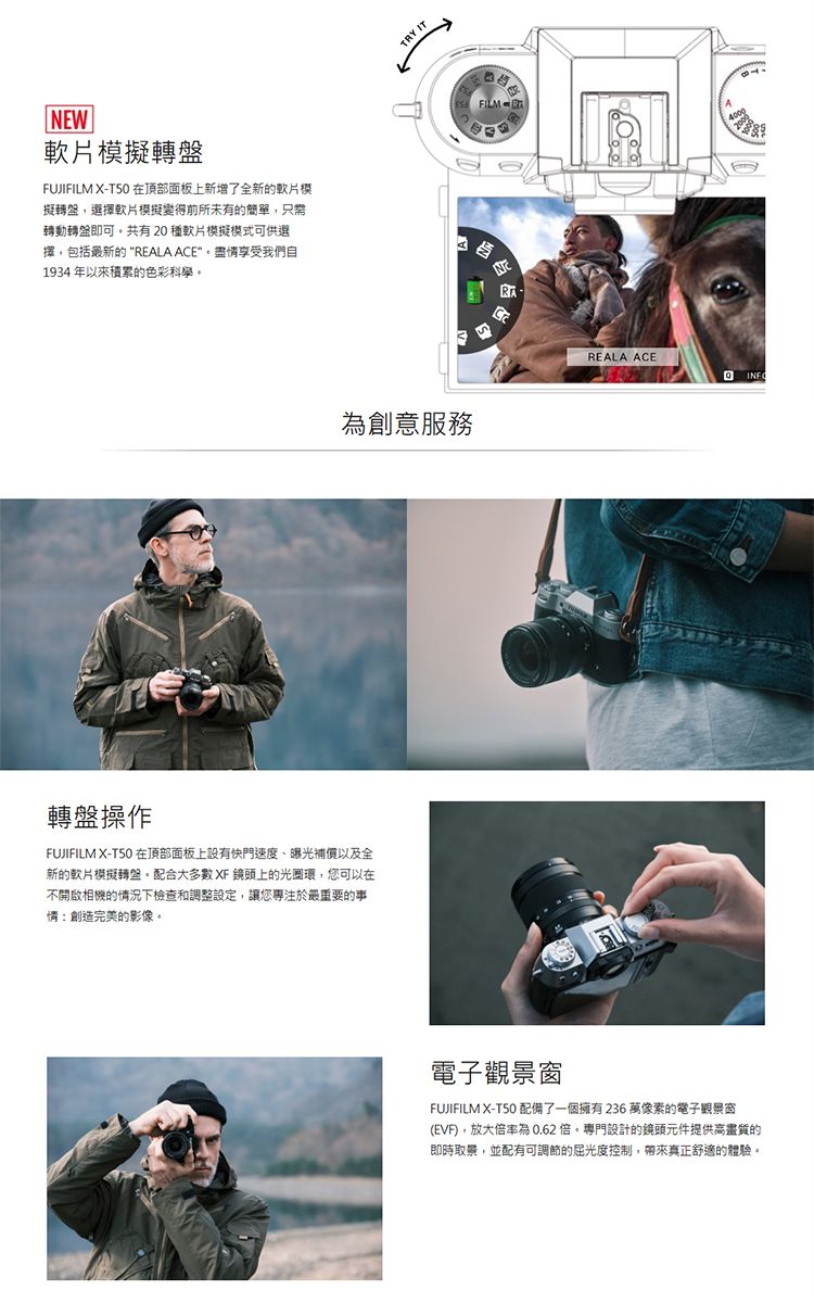 NEW擬轉盤FUJIFILM X-在頂部面板上新增了全新的模擬轉盤選擇軟片模擬變得前所未有的簡單,只需轉動轉盤即可共有20種軟片模擬模式可供選擇,包括最新的“REALA ACE,享受我們自1934 年以來積累的色彩科學轉盤操作FUJIFILM X-T50 在頂部面板上設有快門速度曝光補償以及全新的軟片模擬轉盤。配合大多數XF 鏡頭上的光圈環,您可以在不開啟相機的況下檢查和調整設定,讓您專注於最重要的事情:創造完美的影像。 IT為創意服務FILM REALA ACE 電子觀景窗FUJIFILM X-T50 配備了一個擁有236 萬像素的電子觀景窗(EVF),放大率為0.62 倍。專門設計的鏡頭元件提供高畫質的即時取景,並配有可調節的屈光度控制,帶來真正舒適的體驗。